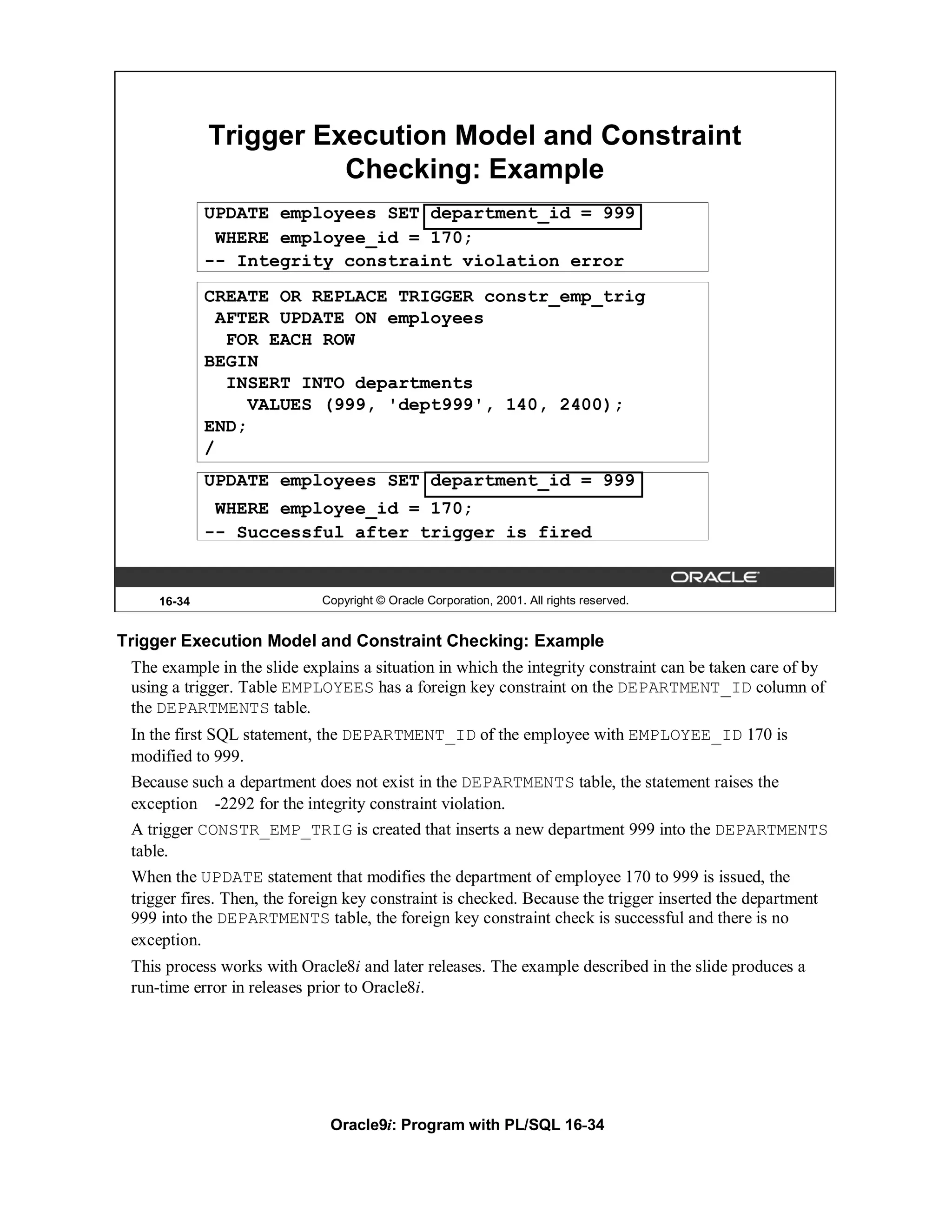 Trigger Execution Model and Constraint
                       Checking: Example
             UPDATE employees SET department_id = 999
              WHERE employee_id = 170;
             -- Integrity constraint violation error
             CREATE OR REPLACE TRIGGER constr_emp_trig
               AFTER UPDATE ON employees
                FOR EACH ROW
             BEGIN
                INSERT INTO departments
                  VALUES (999, 'dept999', 140, 2400);
             END;
             /
             UPDATE employees SET department_id = 999
              WHERE employee_id = 170;
             -- Successful after trigger is fired


     16-34                   Copyright © Oracle Corporation, 2001. All rights reserved.


Trigger Execution Model and Constraint Checking: Example
 The example in the slide explains a situation in which the integrity constraint can be taken care of by
 using a trigger. Table EMPLOYEES has a foreign key constraint on the DEPARTMENT_ID column of
 the DEPARTMENTS table.
 In the first SQL statement, the DEPARTMENT_ID of the employee with EMPLOYEE_ID 170 is
 modified to 999.
 Because such a department does not exist in the DEPARTMENTS table, the statement raises the
 exception -2292 for the integrity constraint violation.
 A trigger CONSTR_EMP_TRIG is created that inserts a new department 999 into the DEPARTMENTS
 table.
 When the UPDATE statement that modifies the department of employee 170 to 999 is issued, the
 trigger fires. Then, the foreign key constraint is checked. Because the trigger inserted the department
 999 into the DEPARTMENTS table, the foreign key constraint check is successful and there is no
 exception.
 This process works with Oracle8i and later releases. The example described in the slide produces a
 run-time error in releases prior to Oracle8i.




                              Oracle9i: Program with PL/SQL 16-34
 