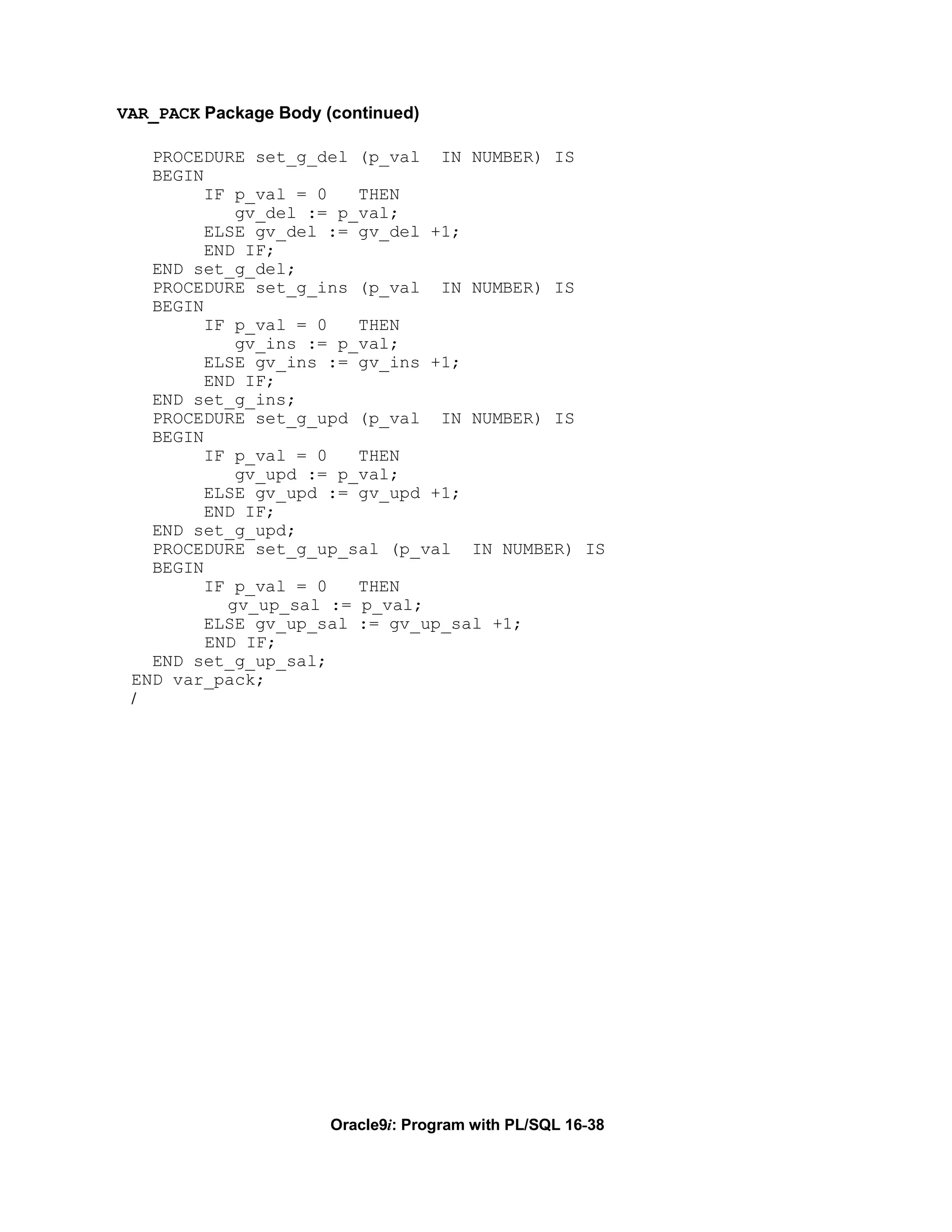 VAR_PACK Package Body (continued)

   PROCEDURE set_g_del (p_val IN NUMBER) IS
   BEGIN
         IF p_val = 0   THEN
            gv_del := p_val;
         ELSE gv_del := gv_del +1;
         END IF;
   END set_g_del;
   PROCEDURE set_g_ins (p_val IN NUMBER) IS
   BEGIN
         IF p_val = 0   THEN
            gv_ins := p_val;
         ELSE gv_ins := gv_ins +1;
         END IF;
   END set_g_ins;
   PROCEDURE set_g_upd (p_val IN NUMBER) IS
   BEGIN
         IF p_val = 0   THEN
            gv_upd := p_val;
         ELSE gv_upd := gv_upd +1;
         END IF;
   END set_g_upd;
   PROCEDURE set_g_up_sal (p_val IN NUMBER) IS
   BEGIN
         IF p_val = 0   THEN
           gv_up_sal := p_val;
         ELSE gv_up_sal := gv_up_sal +1;
         END IF;
   END set_g_up_sal;
 END var_pack;
 /




                       Oracle9i: Program with PL/SQL 16-38
 