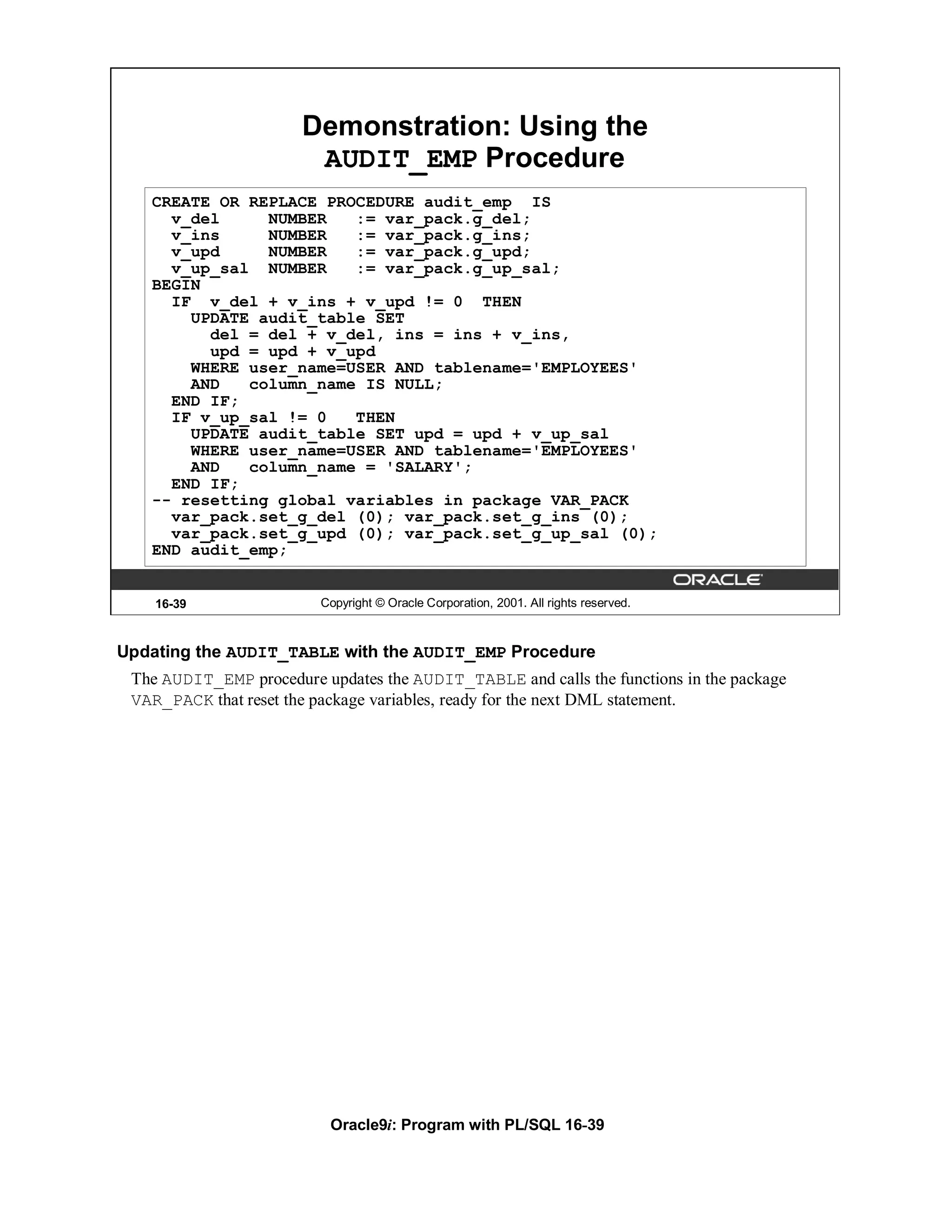 Demonstration: Using the
                        AUDIT_EMP Procedure
   CREATE OR REPLACE PROCEDURE audit_emp IS
     v_del     NUMBER   := var_pack.g_del;
     v_ins     NUMBER   := var_pack.g_ins;
     v_upd     NUMBER   := var_pack.g_upd;
     v_up_sal NUMBER    := var_pack.g_up_sal;
   BEGIN
     IF v_del + v_ins + v_upd != 0 THEN
       UPDATE audit_table SET
         del = del + v_del, ins = ins + v_ins,
         upd = upd + v_upd
       WHERE user_name=USER AND tablename='EMPLOYEES'
       AND   column_name IS NULL;
     END IF;
     IF v_up_sal != 0   THEN
       UPDATE audit_table SET upd = upd + v_up_sal
       WHERE user_name=USER AND tablename='EMPLOYEES'
       AND   column_name = 'SALARY';
     END IF;
   -- resetting global variables in package VAR_PACK
     var_pack.set_g_del (0); var_pack.set_g_ins (0);
     var_pack.set_g_upd (0); var_pack.set_g_up_sal (0);
   END audit_emp;


    16-39                Copyright © Oracle Corporation, 2001. All rights reserved.



Updating the AUDIT_TABLE with the AUDIT_EMP Procedure
 The AUDIT_EMP procedure updates the AUDIT_TABLE and calls the functions in the package
 VAR_PACK that reset the package variables, ready for the next DML statement.




                           Oracle9i: Program with PL/SQL 16-39
 
