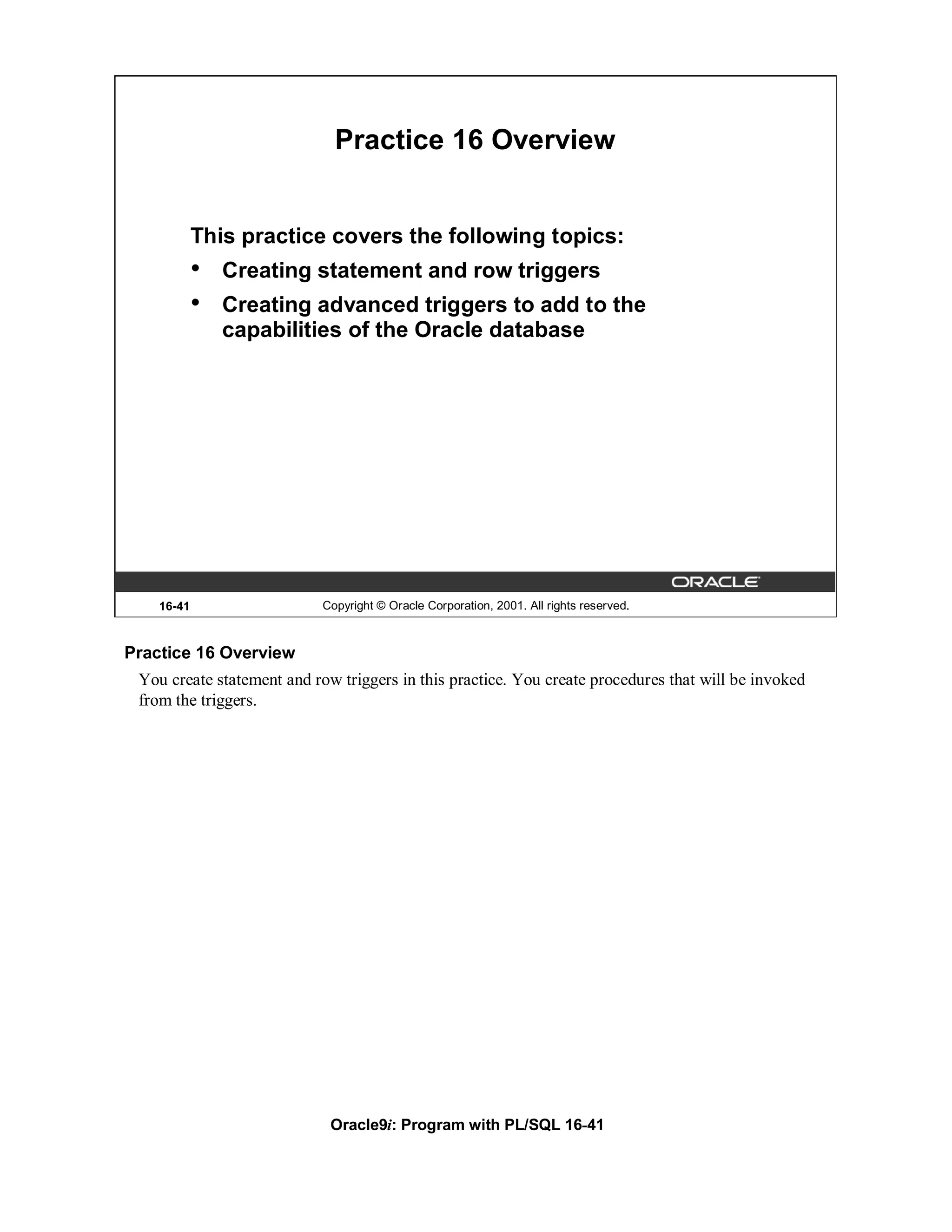 Practice 16 Overview


            This practice covers the following topics:
            •   Creating statement and row triggers
            •   Creating advanced triggers to add to the
                capabilities of the Oracle database




    16-41                   Copyright © Oracle Corporation, 2001. All rights reserved.



Practice 16 Overview
 You create statement and row triggers in this practice. You create procedures that will be invoked
 from the triggers.




                             Oracle9i: Program with PL/SQL 16-41
 