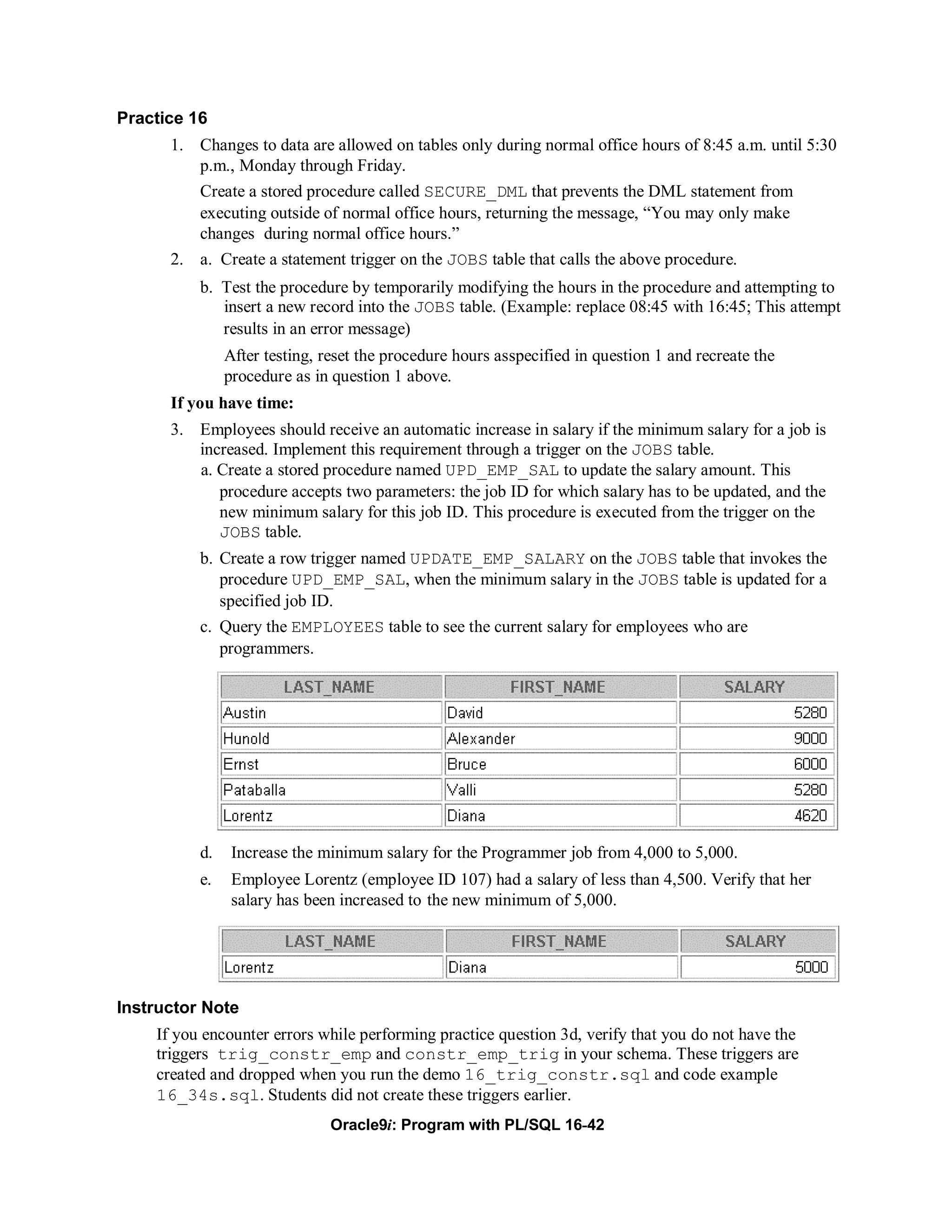Practice 16
      1. Changes to data are allowed on tables only during normal office hours of 8:45 a.m. until 5:30
         p.m., Monday through Friday.
          Create a stored procedure called SECURE_DML that prevents the DML statement from
          executing outside of normal office hours, returning the message, “You may only make
          changes during normal office hours.”
      2. a. Create a statement trigger on the JOBS table that calls the above procedure.
          b. Test the procedure by temporarily modifying the hours in the procedure and attempting to
             insert a new record into the JOBS table. (Example: replace 08:45 with 16:45; This attempt
             results in an error message)
               After testing, reset the procedure hours asspecified in question 1 and recreate the
               procedure as in question 1 above.
      If you have time:
      3. Employees should receive an automatic increase in salary if the minimum salary for a job is
         increased. Implement this requirement through a trigger on the JOBS table.
         a. Create a stored procedure named UPD_EMP_SAL to update the salary amount. This
            procedure accepts two parameters: the job ID for which salary has to be updated, and the
            new minimum salary for this job ID. This procedure is executed from the trigger on the
            JOBS table.
          b. Create a row trigger named UPDATE_EMP_SALARY on the JOBS table that invokes the
             procedure UPD_EMP_SAL, when the minimum salary in the JOBS table is updated for a
             specified job ID.
          c. Query the EMPLOYEES table to see the current salary for employees who are
             programmers.




          d.    Increase the minimum salary for the Programmer job from 4,000 to 5,000.
          e.    Employee Lorentz (employee ID 107) had a salary of less than 4,500. Verify that her
                salary has been increased to the new minimum of 5,000.




Instructor Note
    If you encounter errors while performing practice question 3d, verify that you do not have the
    triggers trig_constr_emp and constr_emp_trig in your schema. These triggers are
    created and dropped when you run the demo 16_trig_constr.sql and code example
    16_34s.sql. Students did not create these triggers earlier.
                               Oracle9i: Program with PL/SQL 16-42
 