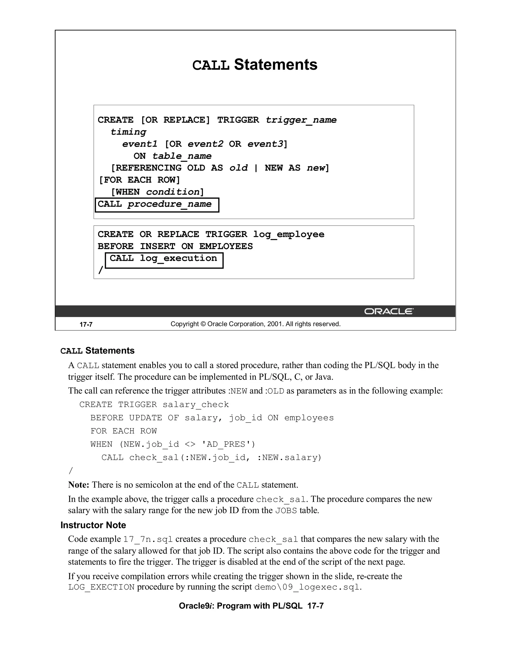 CALL Statements


            CREATE [OR REPLACE] TRIGGER trigger_name
              timing
                event1 [OR event2 OR event3]
                  ON table_name
              [REFERENCING OLD AS old | NEW AS new]
            [FOR EACH ROW]
              [WHEN condition]
            CALL procedure_name


            CREATE OR REPLACE TRIGGER log_employee
            BEFORE INSERT ON EMPLOYEES
              CALL log_execution
            /




     17-7                     Copyright © Oracle Corporation, 2001. All rights reserved.



CALL Statements
  A CALL statement enables you to call a stored procedure, rather than coding the PL/SQL body in the
  trigger itself. The procedure can be implemented in PL/SQL, C, or Java.
  The call can reference the trigger attributes :NEW and :OLD as parameters as in the following example:
      CREATE TRIGGER salary_check
        BEFORE UPDATE OF salary, job_id ON employees
        FOR EACH ROW
        WHEN (NEW.job_id <> 'AD_PRES')
            CALL check_sal(:NEW.job_id, :NEW.salary)
  /
  Note: There is no semicolon at the end of the CALL statement.
  In the example above, the trigger calls a procedure check_sal. The procedure compares the new
  salary with the salary range for the new job ID from the JOBS table.
Instructor Note
  Code example 17_7n.sql creates a procedure check_sal that compares the new salary with the
  range of the salary allowed for that job ID. The script also contains the above code for the trigger and
  statements to fire the trigger. The trigger is disabled at the end of the script of the next page.
  If you receive compilation errors while creating the trigger shown in the slide, re-create the
  LOG_EXECTION procedure by running the script demo09_logexec.sql.

                                 Oracle9i: Program with PL/SQL 17-7
 