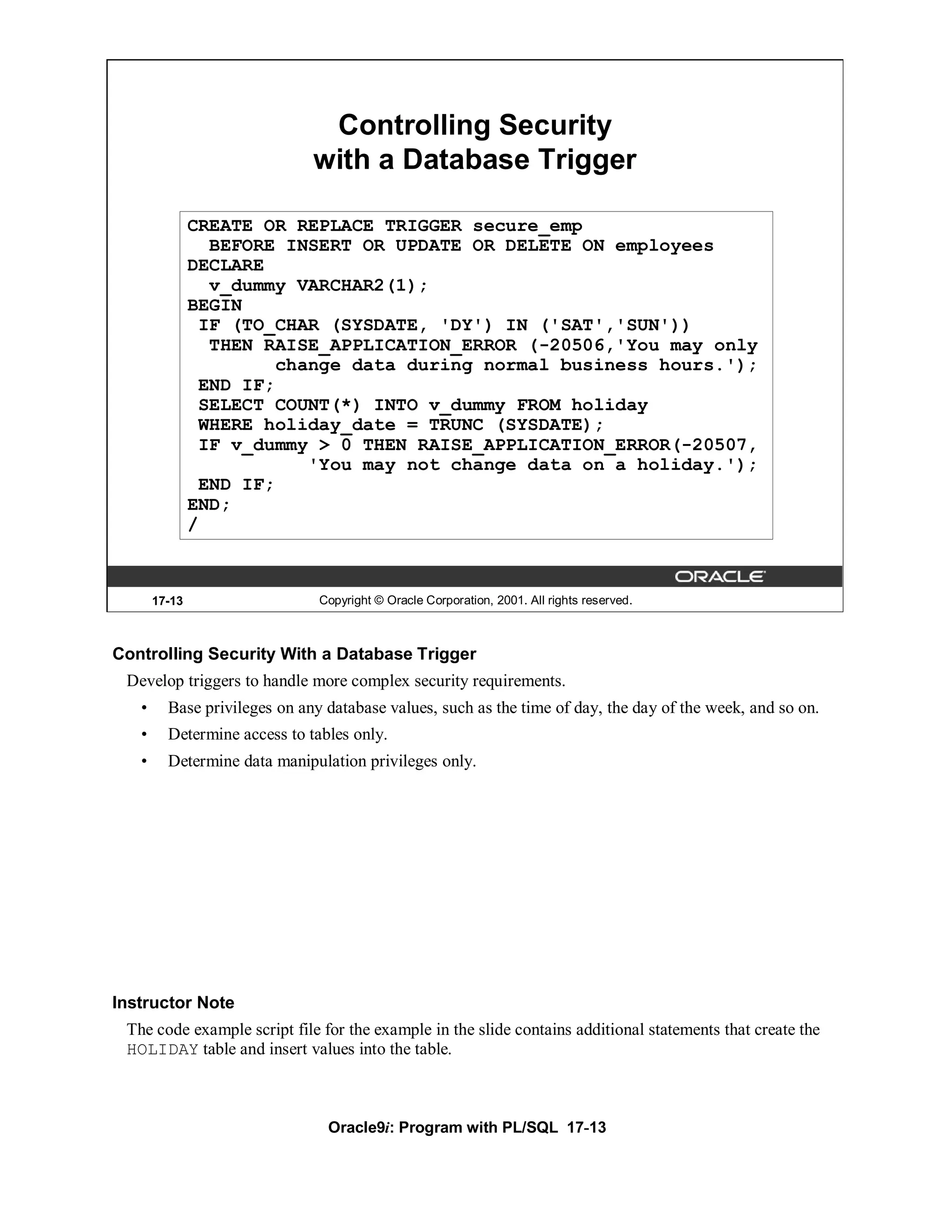 Controlling Security
                              with a Database Trigger

               CREATE OR REPLACE TRIGGER secure_emp
                 BEFORE INSERT OR UPDATE OR DELETE ON employees
               DECLARE
                 v_dummy VARCHAR2(1);
               BEGIN
                IF (TO_CHAR (SYSDATE, 'DY') IN ('SAT','SUN'))
                 THEN RAISE_APPLICATION_ERROR (-20506,'You may only
                        change data during normal business hours.');
                END IF;
                SELECT COUNT(*) INTO v_dummy FROM holiday
                WHERE holiday_date = TRUNC (SYSDATE);
                IF v_dummy > 0 THEN RAISE_APPLICATION_ERROR(-20507,
                           'You may not change data on a holiday.');
                END IF;
               END;
               /



       17-13                   Copyright © Oracle Corporation, 2001. All rights reserved.



Controlling Security With a Database Trigger
 Develop triggers to handle more complex security requirements.
   •     Base privileges on any database values, such as the time of day, the day of the week, and so on.
   •     Determine access to tables only.
   •     Determine data manipulation privileges only.




Instructor Note
 The code example script file for the example in the slide contains additional statements that create the
 HOLIDAY table and insert values into the table.



                                Oracle9i: Program with PL/SQL 17-13
 