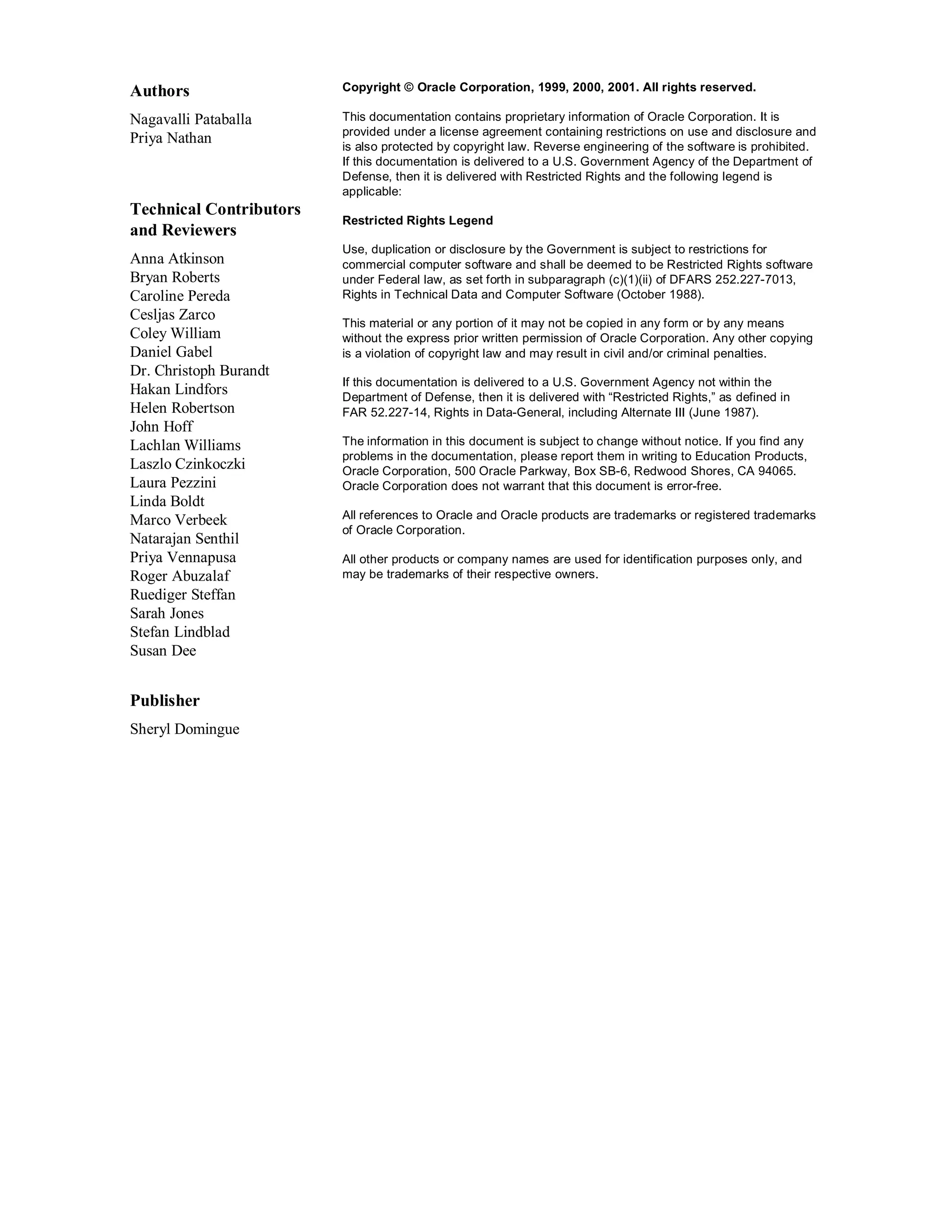 Authors                  Copyright © Oracle Corporation, 1999, 2000, 2001. All rights reserved.

Nagavalli Pataballa      This documentation contains proprietary information of Oracle Corporation. It is
                         provided under a license agreement containing restrictions on use and disclosure and
Priya Nathan             is also protected by copyright law. Reverse engineering of the software is prohibited.
                         If this documentation is delivered to a U.S. Government Agency of the Department of
                         Defense, then it is delivered with Restricted Rights and the following legend is
                         applicable:
Technical Contributors
                         Restricted Rights Legend
and Reviewers
                         Use, duplication or disclosure by the Government is subject to restrictions for
Anna Atkinson            commercial computer software and shall be deemed to be Restricted Rights software
Bryan Roberts            under Federal law, as set forth in subparagraph (c)(1)(ii) of DFARS 252.227-7013,
Caroline Pereda          Rights in Technical Data and Computer Software (October 1988).
Cesljas Zarco            This material or any portion of it may not be copied in any form or by any means
Coley William            without the express prior written permission of Oracle Corporation. Any other copying
Daniel Gabel             is a violation of copyright law and may result in civil and/or criminal penalties.
Dr. Christoph Burandt
                         If this documentation is delivered to a U.S. Government Agency not within the
Hakan Lindfors           Department of Defense, then it is delivered with “Restricted Rights,” as defined in
Helen Robertson          FAR 52.227-14, Rights in Data-General, including Alternate III (June 1987).
John Hoff
Lachlan Williams         The information in this document is subject to change without notice. If you find any
                         problems in the documentation, please report them in writing to Education Products,
Laszlo Czinkoczki        Oracle Corporation, 500 Oracle Parkway, Box SB-6, Redwood Shores, CA 94065.
Laura Pezzini            Oracle Corporation does not warrant that this document is error-free.
Linda Boldt
Marco Verbeek            All references to Oracle and Oracle products are trademarks or registered trademarks
                         of Oracle Corporation.
Natarajan Senthil
Priya Vennapusa          All other products or company names are used for identification purposes only, and
Roger Abuzalaf           may be trademarks of their respective owners.
Ruediger Steffan
Sarah Jones
Stefan Lindblad
Susan Dee


Publisher
Sheryl Domingue
 