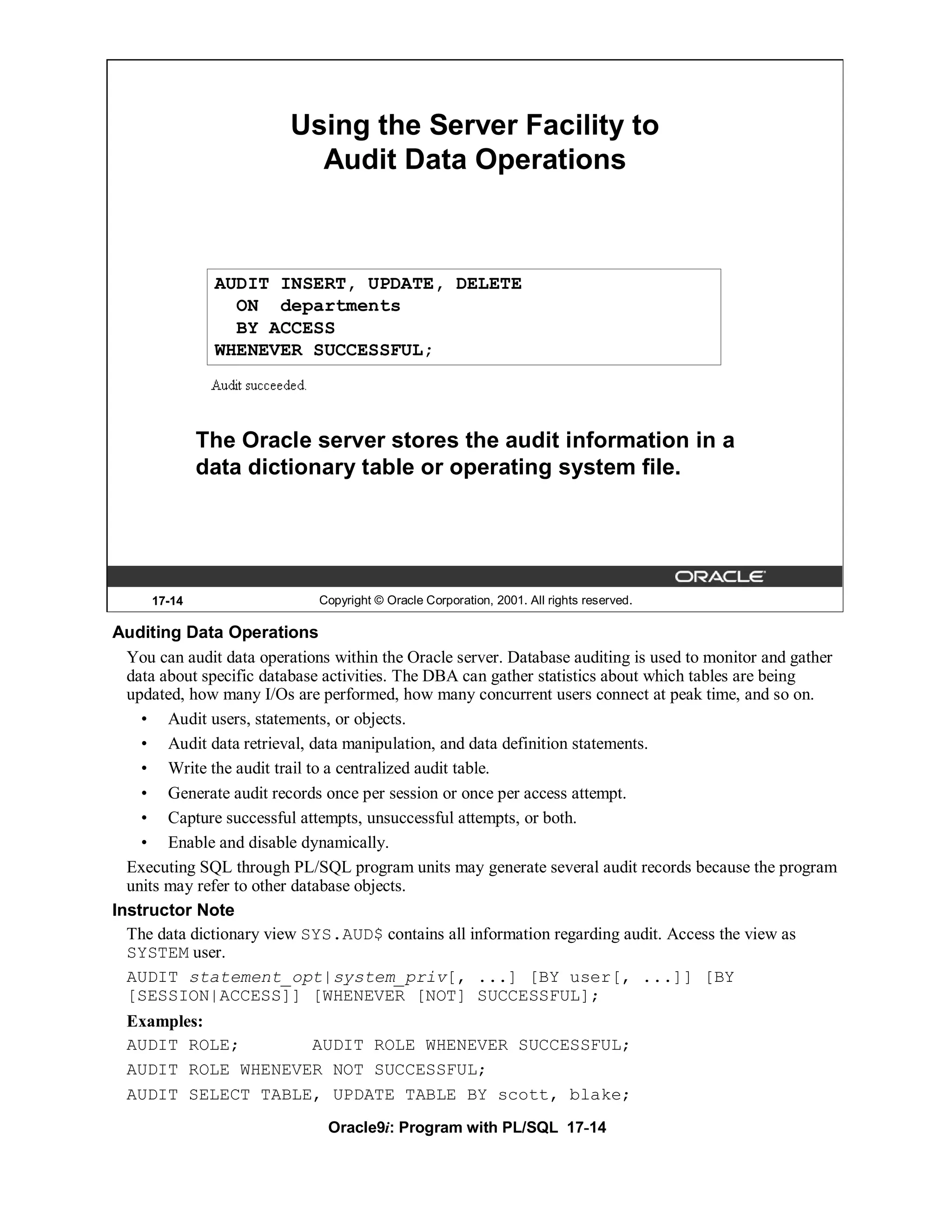 Using the Server Facility to
                           Audit Data Operations



              AUDIT INSERT, UPDATE, DELETE
                ON departments
                BY ACCESS
              WHENEVER SUCCESSFUL;




             The Oracle server stores the audit information in a
             data dictionary table or operating system file.




     17-14                   Copyright © Oracle Corporation, 2001. All rights reserved.

Auditing Data Operations
  You can audit data operations within the Oracle server. Database auditing is used to monitor and gather
  data about specific database activities. The DBA can gather statistics about which tables are being
  updated, how many I/Os are performed, how many concurrent users connect at peak time, and so on.
    • Audit users, statements, or objects.
    • Audit data retrieval, data manipulation, and data definition statements.
    • Write the audit trail to a centralized audit table.
    • Generate audit records once per session or once per access attempt.
    • Capture successful attempts, unsuccessful attempts, or both.
    • Enable and disable dynamically.
  Executing SQL through PL/SQL program units may generate several audit records because the program
  units may refer to other database objects.
Instructor Note
  The data dictionary view SYS.AUD$ contains all information regarding audit. Access the view as
  SYSTEM user.
  AUDIT statement_opt|system_priv[, ...] [BY user[, ...]] [BY
  [SESSION|ACCESS]] [WHENEVER [NOT] SUCCESSFUL];
  Examples:
  AUDIT ROLE;       AUDIT ROLE WHENEVER SUCCESSFUL;
  AUDIT ROLE WHENEVER NOT SUCCESSFUL;
  AUDIT SELECT TABLE, UPDATE TABLE BY scott, blake;
                               Oracle9i: Program with PL/SQL 17-14
 