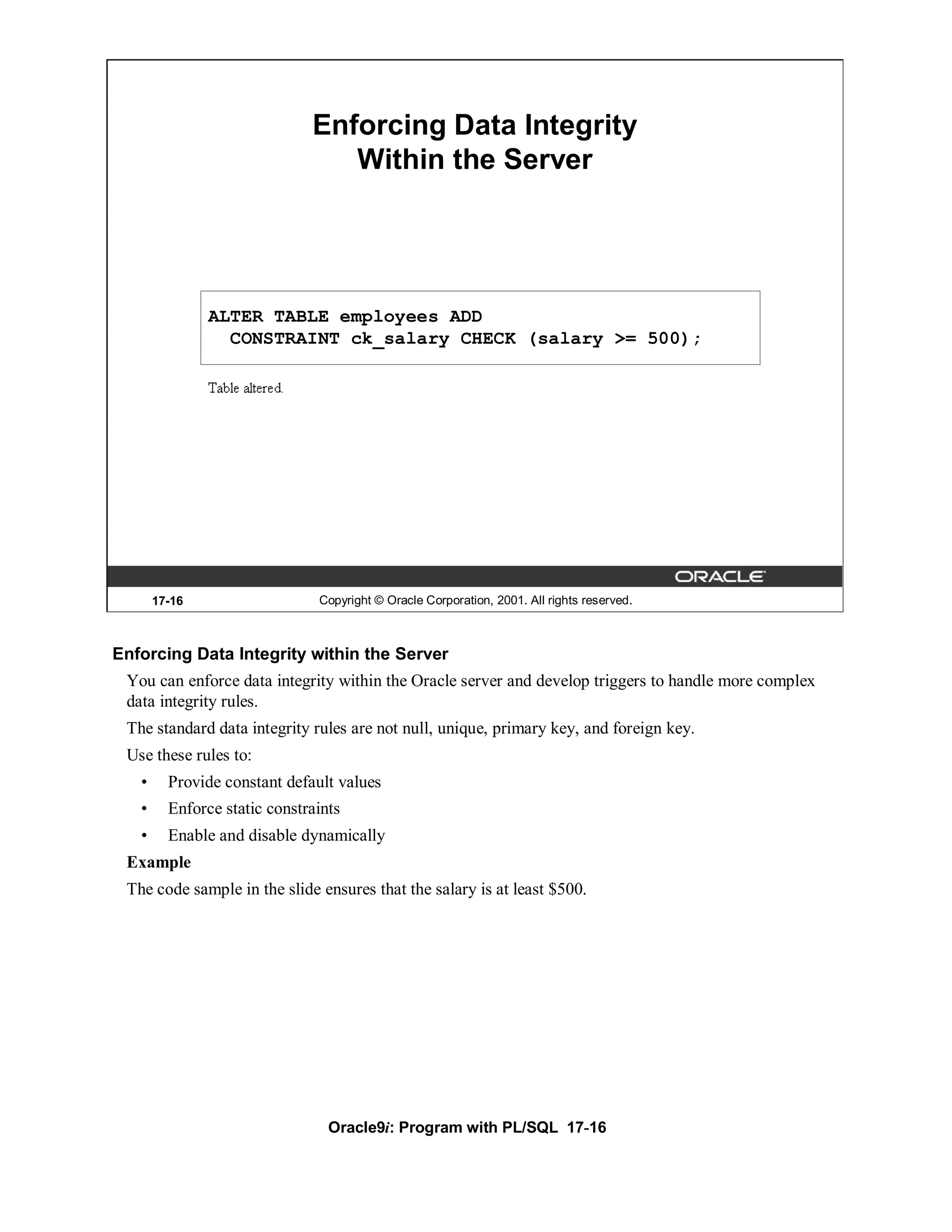 Enforcing Data Integrity
                                 Within the Server




               ALTER TABLE employees ADD
                 CONSTRAINT ck_salary CHECK (salary >= 500);




       17-16                   Copyright © Oracle Corporation, 2001. All rights reserved.



Enforcing Data Integrity within the Server
 You can enforce data integrity within the Oracle server and develop triggers to handle more complex
 data integrity rules.
 The standard data integrity rules are not null, unique, primary key, and foreign key.
 Use these rules to:
   •     Provide constant default values
   •     Enforce static constraints
   •     Enable and disable dynamically
 Example
 The code sample in the slide ensures that the salary is at least $500.




                                 Oracle9i: Program with PL/SQL 17-16
 