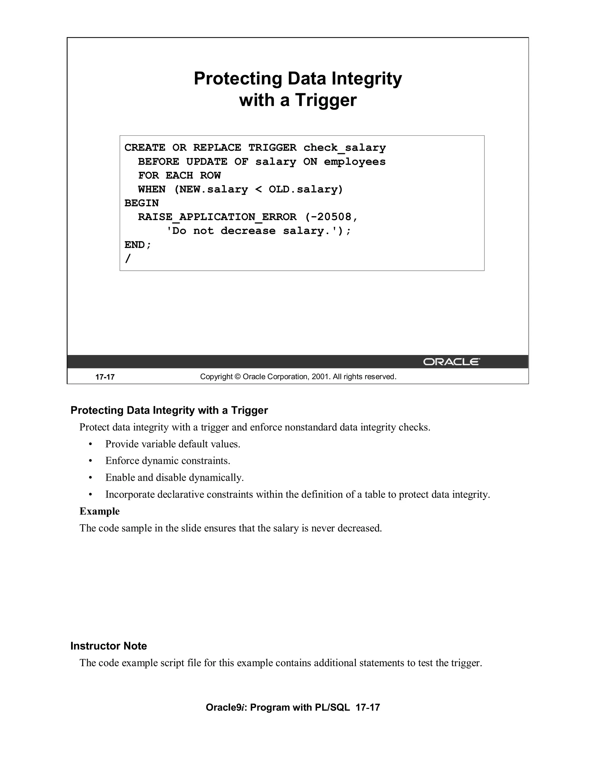 Protecting Data Integrity
                                   with a Trigger

               CREATE OR REPLACE TRIGGER check_salary
                 BEFORE UPDATE OF salary ON employees
                 FOR EACH ROW
                 WHEN (NEW.salary < OLD.salary)
               BEGIN
                 RAISE_APPLICATION_ERROR (-20508,
                     'Do not decrease salary.');
               END;
               /




       17-17                    Copyright © Oracle Corporation, 2001. All rights reserved.



Protecting Data Integrity with a Trigger
 Protect data integrity with a trigger and enforce nonstandard data integrity checks.
   •     Provide variable default values.
   •     Enforce dynamic constraints.
   •     Enable and disable dynamically.
   •     Incorporate declarative constraints within the definition of a table to protect data integrity.
 Example
 The code sample in the slide ensures that the salary is never decreased.




Instructor Note
 The code example script file for this example contains additional statements to test the trigger.



                                 Oracle9i: Program with PL/SQL 17-17
 