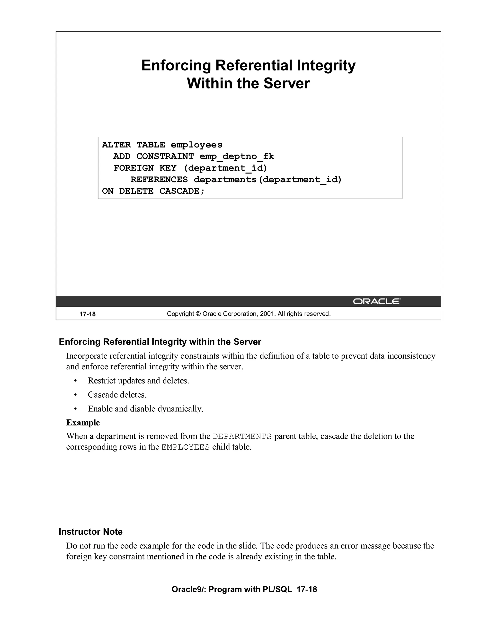 Enforcing Referential Integrity
                              Within the Server


               ALTER TABLE employees
                 ADD CONSTRAINT emp_deptno_fk
                 FOREIGN KEY (department_id)
                    REFERENCES departments(department_id)
               ON DELETE CASCADE;




       17-18                   Copyright © Oracle Corporation, 2001. All rights reserved.



Enforcing Referential Integrity within the Server
 Incorporate referential integrity constraints within the definition of a table to prevent data inconsistency
 and enforce referential integrity within the server.
   •     Restrict updates and deletes.
   •     Cascade deletes.
   •     Enable and disable dynamically.
 Example
 When a department is removed from the DEPARTMENTS parent table, cascade the deletion to the
 corresponding rows in the EMPLOYEES child table.




Instructor Note
 Do not run the code example for the code in the slide. The code produces an error message because the
 foreign key constraint mentioned in the code is already existing in the table.


                                Oracle9i: Program with PL/SQL 17-18
 