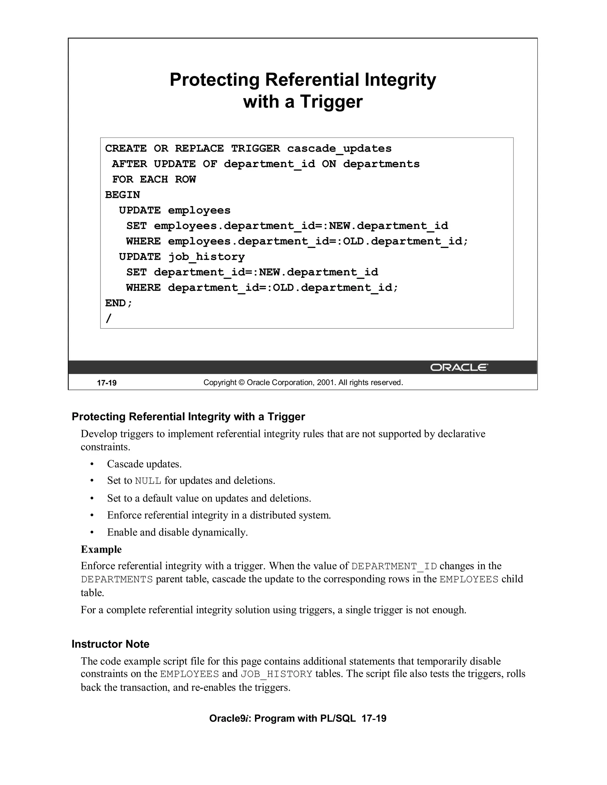 Protecting Referential Integrity
                                with a Trigger

         CREATE OR REPLACE TRIGGER cascade_updates
          AFTER UPDATE OF department_id ON departments
          FOR EACH ROW
         BEGIN
           UPDATE employees
            SET employees.department_id=:NEW.department_id
            WHERE employees.department_id=:OLD.department_id;
           UPDATE job_history
            SET department_id=:NEW.department_id
            WHERE department_id=:OLD.department_id;
         END;
         /




       17-19                    Copyright © Oracle Corporation, 2001. All rights reserved.



Protecting Referential Integrity with a Trigger
 Develop triggers to implement referential integrity rules that are not supported by declarative
 constraints.
   •     Cascade updates.
   •     Set to NULL for updates and deletions.
   •     Set to a default value on updates and deletions.
   •     Enforce referential integrity in a distributed system.
   •     Enable and disable dynamically.
 Example
 Enforce referential integrity with a trigger. When the value of DEPARTMENT_ID changes in the
 DEPARTMENTS parent table, cascade the update to the corresponding rows in the EMPLOYEES child
 table.
 For a complete referential integrity solution using triggers, a single trigger is not enough.


Instructor Note
 The code example script file for this page contains additional statements that temporarily disable
 constraints on the EMPLOYEES and JOB_HISTORY tables. The script file also tests the triggers, rolls
 back the transaction, and re-enables the triggers.

                                 Oracle9i: Program with PL/SQL 17-19
 