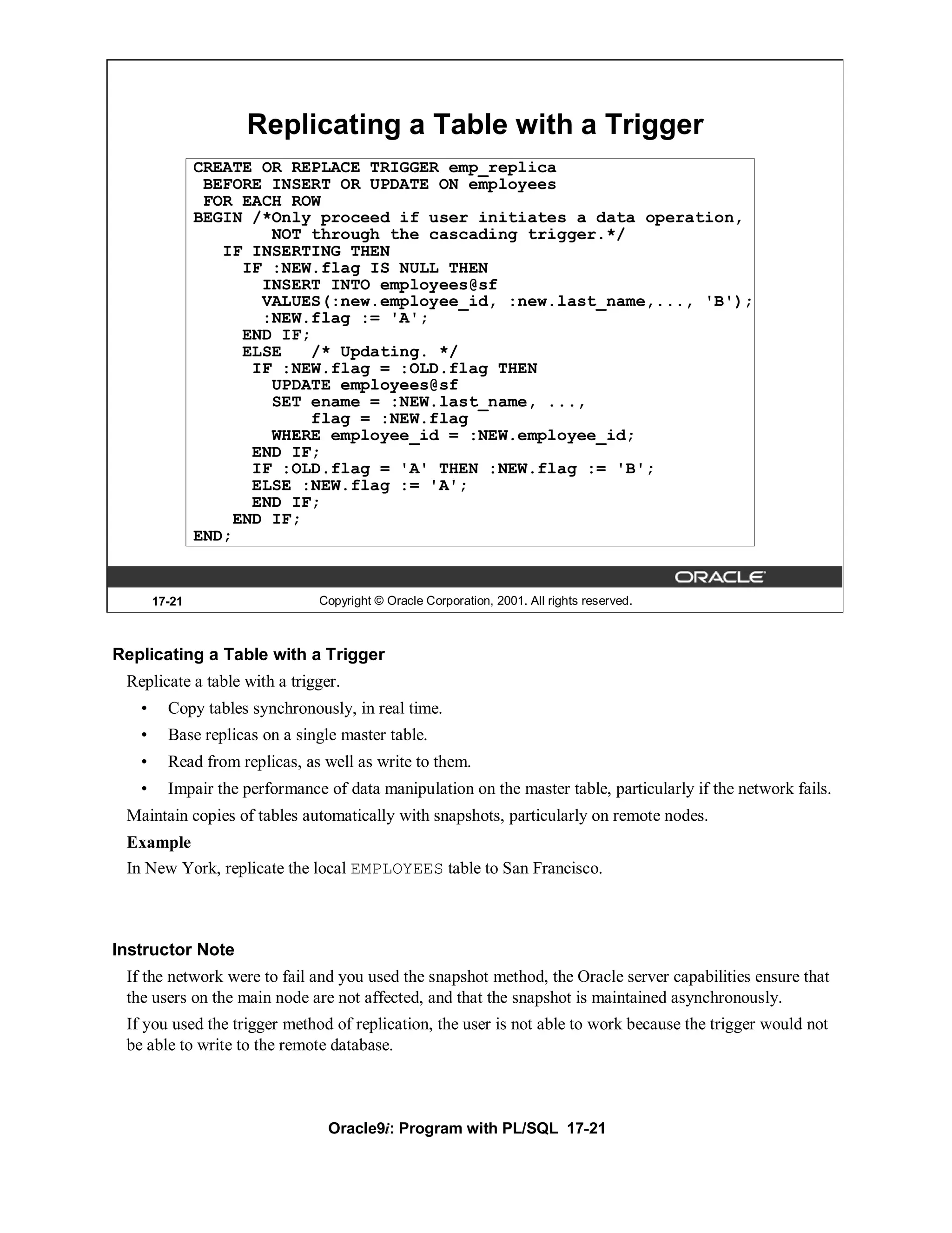 Replicating a Table with a Trigger
               CREATE OR REPLACE TRIGGER emp_replica
                BEFORE INSERT OR UPDATE ON employees
                FOR EACH ROW
               BEGIN /*Only proceed if user initiates a data operation,
                        NOT through the cascading trigger.*/
                  IF INSERTING THEN
                     IF :NEW.flag IS NULL THEN
                       INSERT INTO employees@sf
                       VALUES(:new.employee_id, :new.last_name,..., 'B');
                       :NEW.flag := 'A';
                     END IF;
                     ELSE   /* Updating. */
                      IF :NEW.flag = :OLD.flag THEN
                        UPDATE employees@sf
                        SET ename = :NEW.last_name, ...,
                            flag = :NEW.flag
                        WHERE employee_id = :NEW.employee_id;
                      END IF;
                      IF :OLD.flag = 'A' THEN :NEW.flag := 'B';
                      ELSE :NEW.flag := 'A';
                      END IF;
                    END IF;
               END;


       17-21                   Copyright © Oracle Corporation, 2001. All rights reserved.



Replicating a Table with a Trigger
 Replicate a table with a trigger.
   •     Copy tables synchronously, in real time.
   •     Base replicas on a single master table.
   •     Read from replicas, as well as write to them.
   •     Impair the performance of data manipulation on the master table, particularly if the network fails.
 Maintain copies of tables automatically with snapshots, particularly on remote nodes.
 Example
 In New York, replicate the local EMPLOYEES table to San Francisco.



Instructor Note
 If the network were to fail and you used the snapshot method, the Oracle server capabilities ensure that
 the users on the main node are not affected, and that the snapshot is maintained asynchronously.
 If you used the trigger method of replication, the user is not able to work because the trigger would not
 be able to write to the remote database.



                                 Oracle9i: Program with PL/SQL 17-21
 