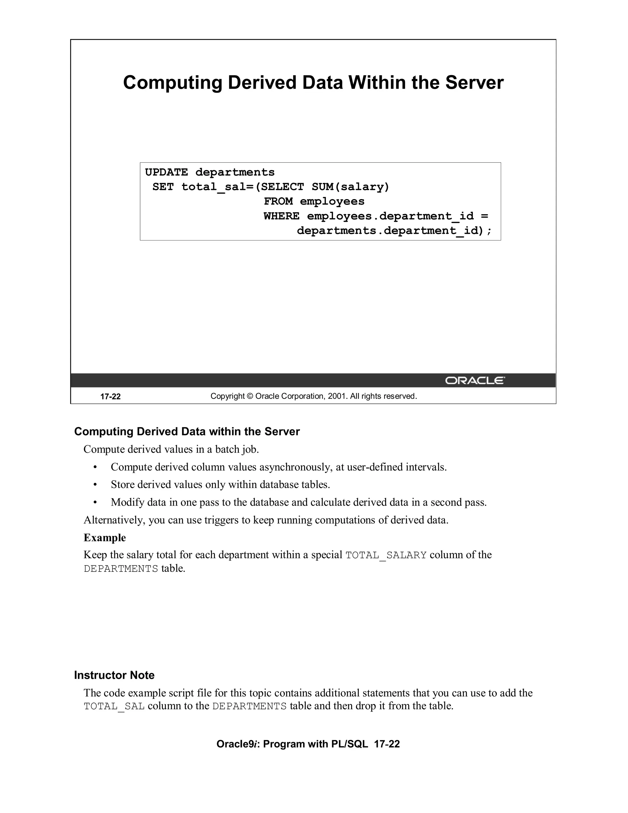 Computing Derived Data Within the Server



                 UPDATE departments
                  SET total_sal=(SELECT SUM(salary)
                                 FROM employees
                                 WHERE employees.department_id =
                                      departments.department_id);




       17-22                   Copyright © Oracle Corporation, 2001. All rights reserved.



Computing Derived Data within the Server
 Compute derived values in a batch job.
   •     Compute derived column values asynchronously, at user-defined intervals.
   •     Store derived values only within database tables.
   •     Modify data in one pass to the database and calculate derived data in a second pass.
 Alternatively, you can use triggers to keep running computations of derived data.
 Example
 Keep the salary total for each department within a special TOTAL_SALARY column of the
 DEPARTMENTS table.




Instructor Note
 The code example script file for this topic contains additional statements that you can use to add the
 TOTAL_SAL column to the DEPARTMENTS table and then drop it from the table.


                                Oracle9i: Program with PL/SQL 17-22
 