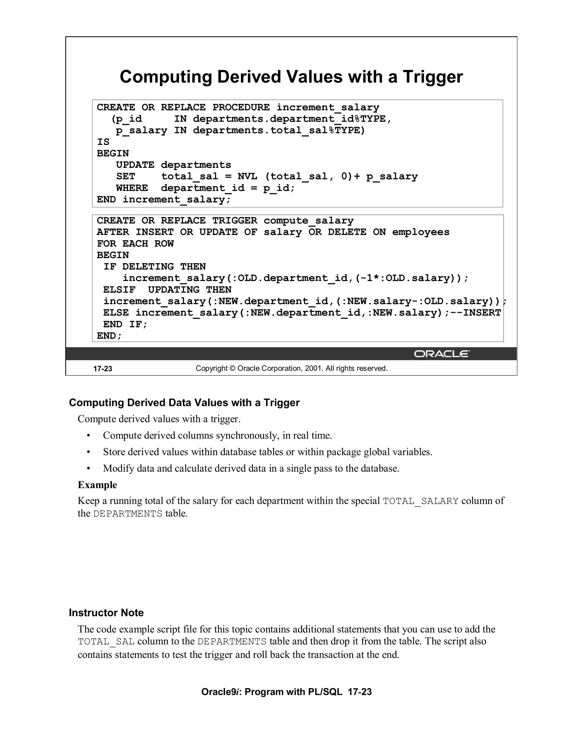 Computing Derived Values with a Trigger
       CREATE OR REPLACE PROCEDURE increment_salary
         (p_id     IN departments.department_id%TYPE,
          p_salary IN departments.total_sal%TYPE)
       IS
       BEGIN
          UPDATE departments
          SET    total_sal = NVL (total_sal, 0)+ p_salary
          WHERE department_id = p_id;
       END increment_salary;
       CREATE OR REPLACE TRIGGER compute_salary
       AFTER INSERT OR UPDATE OF salary OR DELETE ON employees
       FOR EACH ROW
       BEGIN
        IF DELETING THEN
           increment_salary(:OLD.department_id,(-1*:OLD.salary));
        ELSIF UPDATING THEN
        increment_salary(:NEW.department_id,(:NEW.salary-:OLD.salary));
        ELSE increment_salary(:NEW.department_id,:NEW.salary);--INSERT
        END IF;
       END;


       17-23                   Copyright © Oracle Corporation, 2001. All rights reserved.



Computing Derived Data Values with a Trigger
 Compute derived values with a trigger.
   •     Compute derived columns synchronously, in real time.
   •     Store derived values within database tables or within package global variables.
   •     Modify data and calculate derived data in a single pass to the database.
 Example
 Keep a running total of the salary for each department within the special TOTAL_SALARY column of
 the DEPARTMENTS table.




Instructor Note
 The code example script file for this topic contains additional statements that you can use to add the
 TOTAL_SAL column to the DEPARTMENTS table and then drop it from the table. The script also
 contains statements to test the trigger and roll back the transaction at the end.


                                Oracle9i: Program with PL/SQL 17-23
 