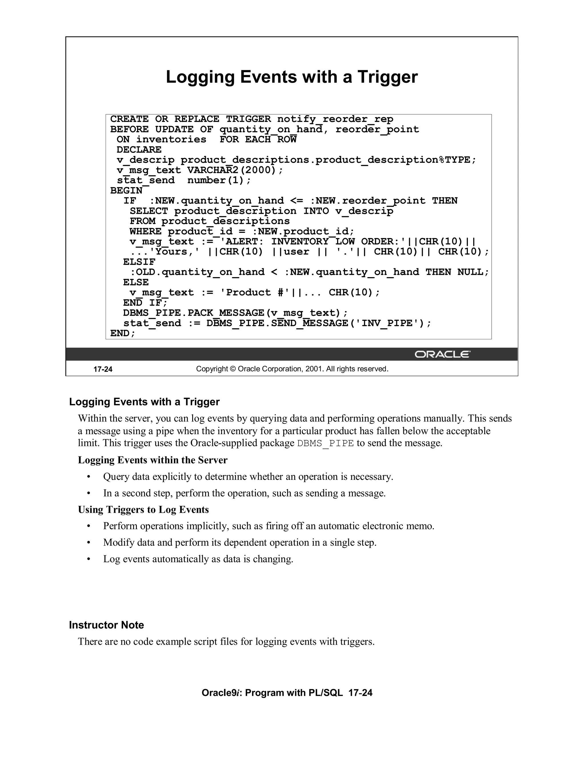 Logging Events with a Trigger

           CREATE OR REPLACE TRIGGER notify_reorder_rep
           BEFORE UPDATE OF quantity_on_hand, reorder_point
            ON inventories FOR EACH ROW
            DECLARE
            v_descrip product_descriptions.product_description%TYPE;
            v_msg_text VARCHAR2(2000);
            stat_send number(1);
           BEGIN
             IF :NEW.quantity_on_hand <= :NEW.reorder_point THEN
              SELECT product_description INTO v_descrip
              FROM product_descriptions
              WHERE product_id = :NEW.product_id;
              v_msg_text := 'ALERT: INVENTORY LOW ORDER:'||CHR(10)||
              ...'Yours,' ||CHR(10) ||user || '.'|| CHR(10)|| CHR(10);
             ELSIF
              :OLD.quantity_on_hand < :NEW.quantity_on_hand THEN NULL;
             ELSE
              v_msg_text := 'Product #'||... CHR(10);
             END IF;
             DBMS_PIPE.PACK_MESSAGE(v_msg_text);
             stat_send := DBMS_PIPE.SEND_MESSAGE('INV_PIPE');
           END;


       17-24                   Copyright © Oracle Corporation, 2001. All rights reserved.



Logging Events with a Trigger
 Within the server, you can log events by querying data and performing operations manually. This sends
 a message using a pipe when the inventory for a particular product has fallen below the acceptable
 limit. This trigger uses the Oracle-supplied package DBMS_PIPE to send the message.
 Logging Events within the Server
   •     Query data explicitly to determine whether an operation is necessary.
   •     In a second step, perform the operation, such as sending a message.
 Using Triggers to Log Events
   •     Perform operations implicitly, such as firing off an automatic electronic memo.
   •     Modify data and perform its dependent operation in a single step.
   •     Log events automatically as data is changing.




Instructor Note
 There are no code example script files for logging events with triggers.



                                Oracle9i: Program with PL/SQL 17-24
 