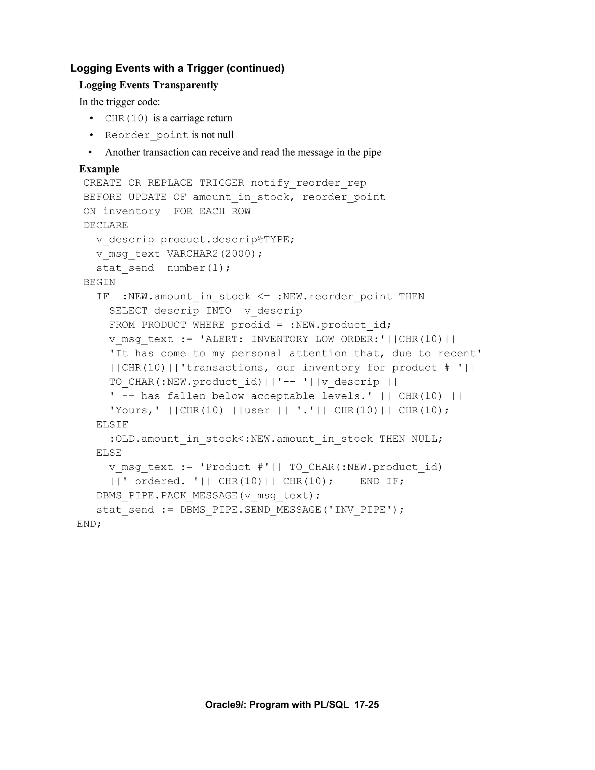 Logging Events with a Trigger (continued)
 Logging Events Transparently
 In the trigger code:
   • CHR(10) is a carriage return
   • Reorder_point is not null
   •   Another transaction can receive and read the message in the pipe
 Example
  CREATE OR REPLACE TRIGGER notify_reorder_rep
  BEFORE UPDATE OF amount_in_stock, reorder_point
  ON inventory FOR EACH ROW
  DECLARE
    v_descrip product.descrip%TYPE;
    v_msg_text VARCHAR2(2000);
    stat_send number(1);
  BEGIN
    IF :NEW.amount_in_stock <= :NEW.reorder_point THEN
      SELECT descrip INTO v_descrip
      FROM PRODUCT WHERE prodid = :NEW.product_id;
      v_msg_text := 'ALERT: INVENTORY LOW ORDER:'||CHR(10)||
      'It has come to my personal attention that, due to recent'
      ||CHR(10)||'transactions, our inventory for product # '||
      TO_CHAR(:NEW.product_id)||'-- '||v_descrip ||
      ' -- has fallen below acceptable levels.' || CHR(10) ||
      'Yours,' ||CHR(10) ||user || '.'|| CHR(10)|| CHR(10);
    ELSIF
      :OLD.amount_in_stock<:NEW.amount_in_stock THEN NULL;
    ELSE
      v_msg_text := 'Product #'|| TO_CHAR(:NEW.product_id)
      ||' ordered. '|| CHR(10)|| CHR(10);    END IF;
    DBMS_PIPE.PACK_MESSAGE(v_msg_text);
    stat_send := DBMS_PIPE.SEND_MESSAGE('INV_PIPE');
 END;




                              Oracle9i: Program with PL/SQL 17-25
 