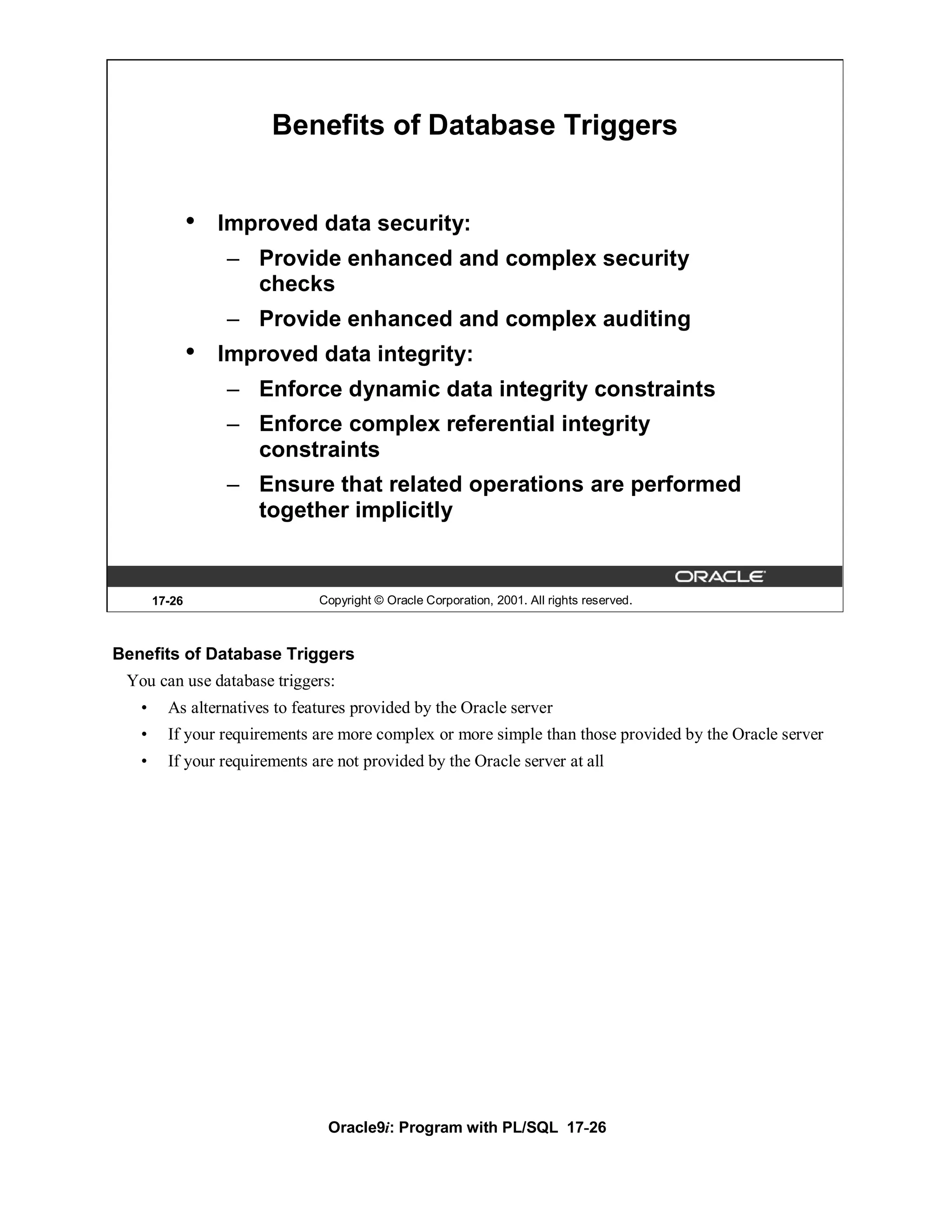 Benefits of Database Triggers


               •   Improved data security:
                   – Provide enhanced and complex security
                     checks
                   – Provide enhanced and complex auditing
               •   Improved data integrity:
                   – Enforce dynamic data integrity constraints
                   – Enforce complex referential integrity
                     constraints
                   – Ensure that related operations are performed
                     together implicitly


       17-26                   Copyright © Oracle Corporation, 2001. All rights reserved.



Benefits of Database Triggers
 You can use database triggers:
   •     As alternatives to features provided by the Oracle server
   •     If your requirements are more complex or more simple than those provided by the Oracle server
   •     If your requirements are not provided by the Oracle server at all




                                Oracle9i: Program with PL/SQL 17-26
 
