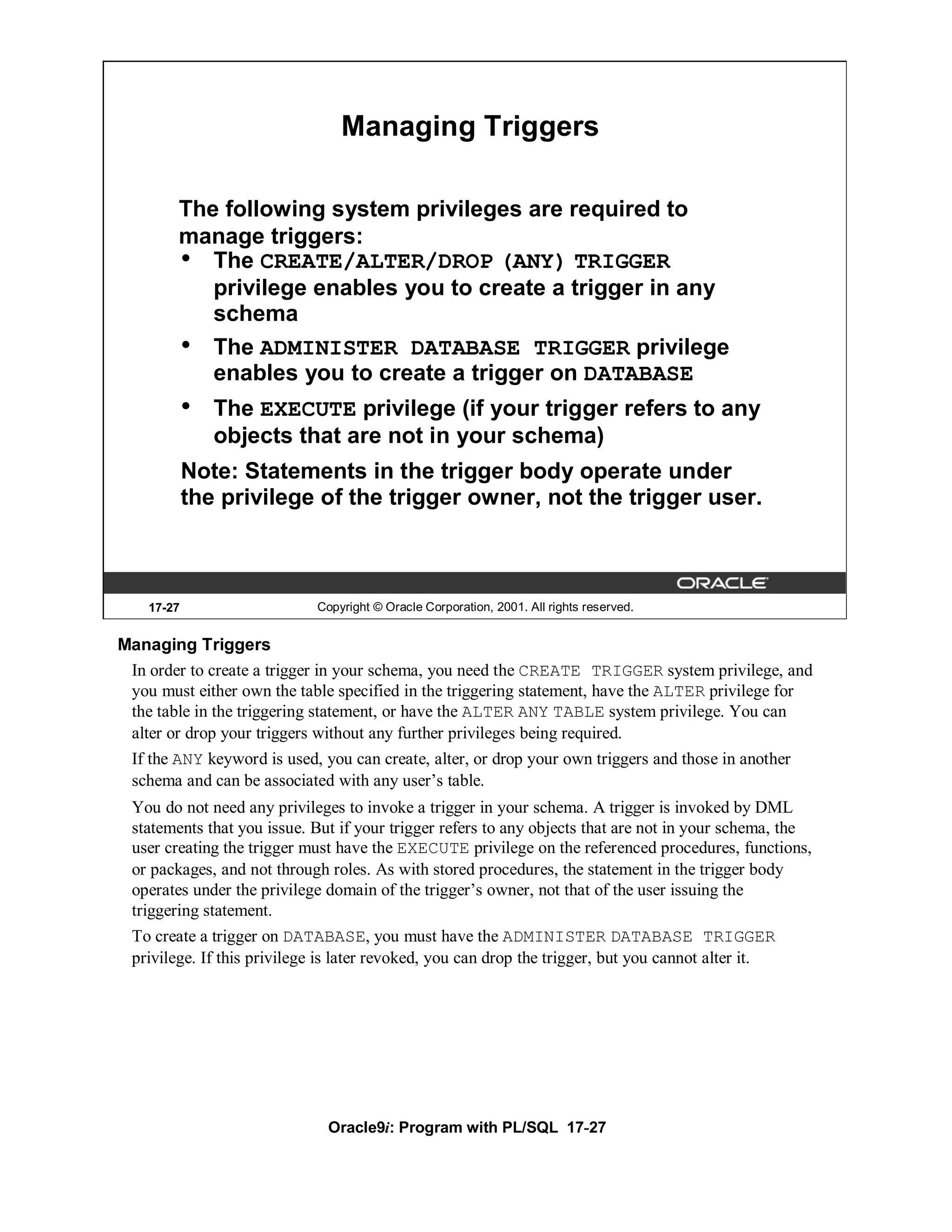 Managing Triggers

        The following system privileges are required to
        manage triggers:
        • The CREATE/ALTER/DROP (ANY) TRIGGER
           privilege enables you to create a trigger in any
           schema
        • The ADMINISTER DATABASE TRIGGER privilege
           enables you to create a trigger on DATABASE
            •   The EXECUTE privilege (if your trigger refers to any
                objects that are not in your schema)
            Note: Statements in the trigger body operate under
            the privilege of the trigger owner, not the trigger user.



    17-27                   Copyright © Oracle Corporation, 2001. All rights reserved.


Managing Triggers
 In order to create a trigger in your schema, you need the CREATE TRIGGER system privilege, and
 you must either own the table specified in the triggering statement, have the ALTER privilege for
 the table in the triggering statement, or have the ALTER ANY TABLE system privilege. You can
 alter or drop your triggers without any further privileges being required.
 If the ANY keyword is used, you can create, alter, or drop your own triggers and those in another
 schema and can be associated with any user’s table.
 You do not need any privileges to invoke a trigger in your schema. A trigger is invoked by DML
 statements that you issue. But if your trigger refers to any objects that are not in your schema, the
 user creating the trigger must have the EXECUTE privilege on the referenced procedures, functions,
 or packages, and not through roles. As with stored procedures, the statement in the trigger body
 operates under the privilege domain of the trigger’s owner, not that of the user issuing the
 triggering statement.
 To create a trigger on DATABASE, you must have the ADMINISTER DATABASE TRIGGER
 privilege. If this privilege is later revoked, you can drop the trigger, but you cannot alter it.




                              Oracle9i: Program with PL/SQL 17-27
 