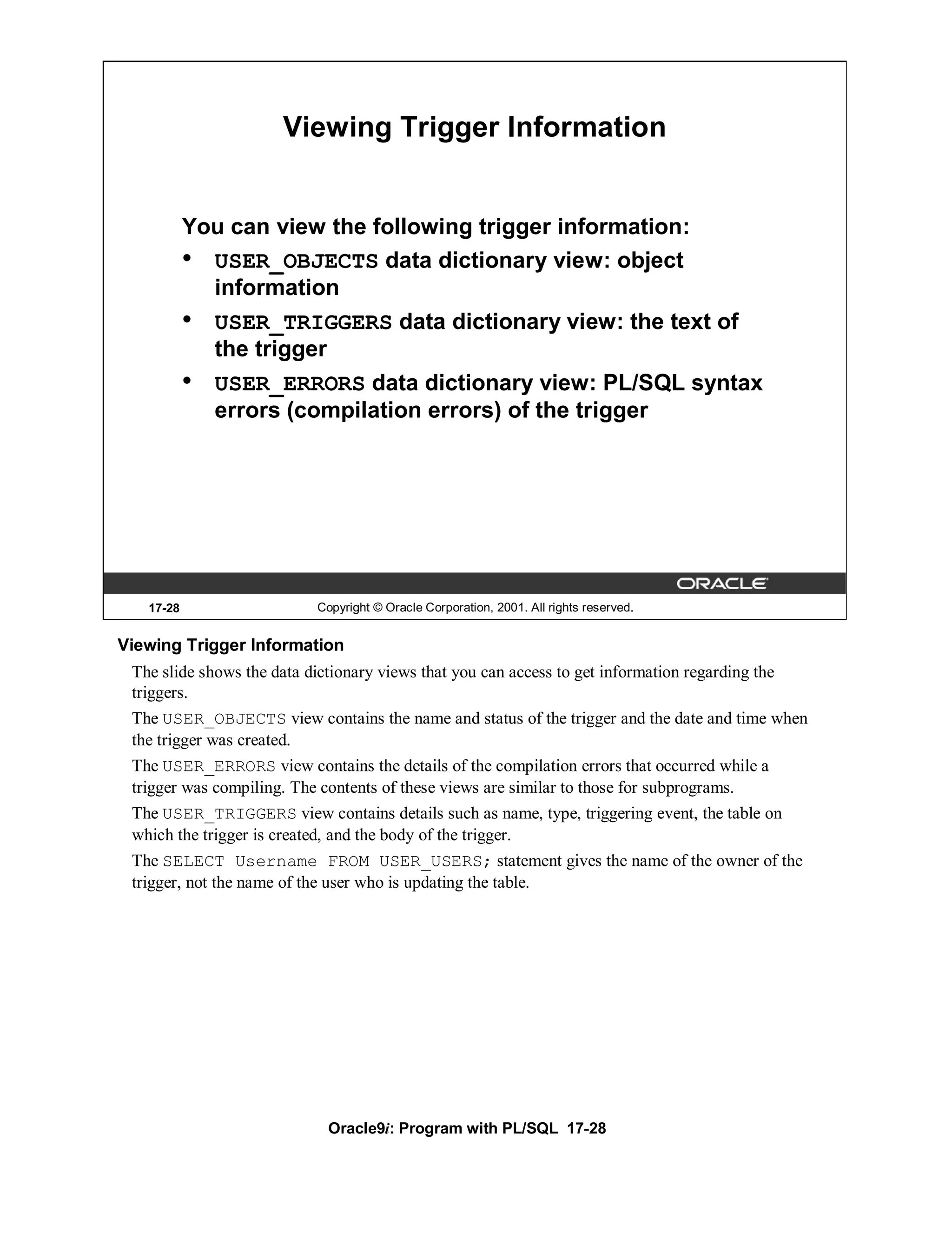 Viewing Trigger Information


           You can view the following trigger information:
           • USER_OBJECTS data dictionary view: object
             information
           • USER_TRIGGERS data dictionary view: the text of
             the trigger
           • USER_ERRORS data dictionary view: PL/SQL syntax
             errors (compilation errors) of the trigger




   17-28                    Copyright © Oracle Corporation, 2001. All rights reserved.


Viewing Trigger Information
 The slide shows the data dictionary views that you can access to get information regarding the
 triggers.
 The USER_OBJECTS view contains the name and status of the trigger and the date and time when
 the trigger was created.
 The USER_ERRORS view contains the details of the compilation errors that occurred while a
 trigger was compiling. The contents of these views are similar to those for subprograms.
 The USER_TRIGGERS view contains details such as name, type, triggering event, the table on
 which the trigger is created, and the body of the trigger.
 The SELECT Username FROM USER_USERS; statement gives the name of the owner of the
 trigger, not the name of the user who is updating the table.




                             Oracle9i: Program with PL/SQL 17-28
 