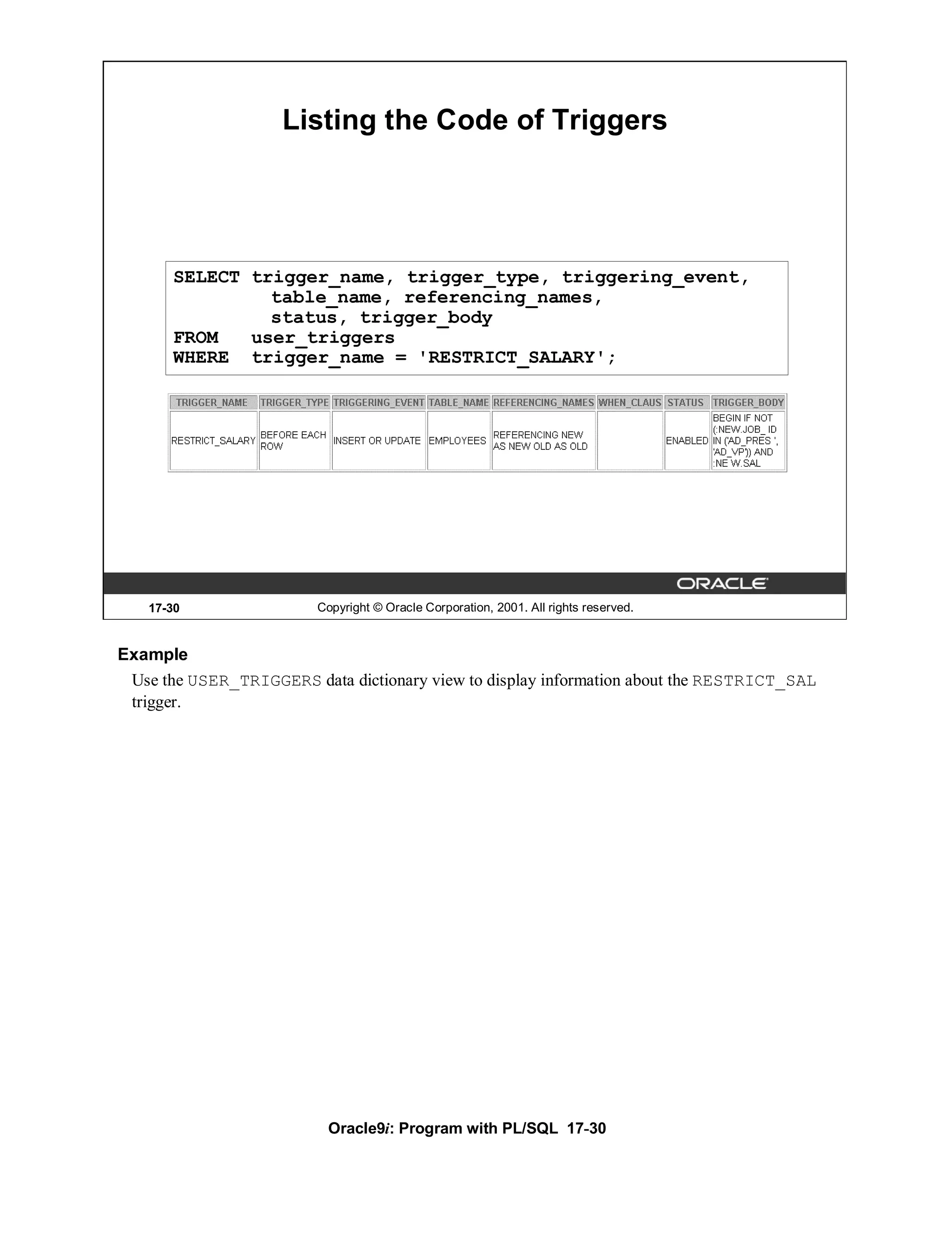 Listing the Code of Triggers




       SELECT trigger_name, trigger_type, triggering_event,
                table_name, referencing_names,
                status, trigger_body
       FROM   user_triggers
       WHERE trigger_name = 'RESTRICT_SALARY';




   17-30                 Copyright © Oracle Corporation, 2001. All rights reserved.


Example
 Use the USER_TRIGGERS data dictionary view to display information about the RESTRICT_SAL
 trigger.




                          Oracle9i: Program with PL/SQL 17-30
 