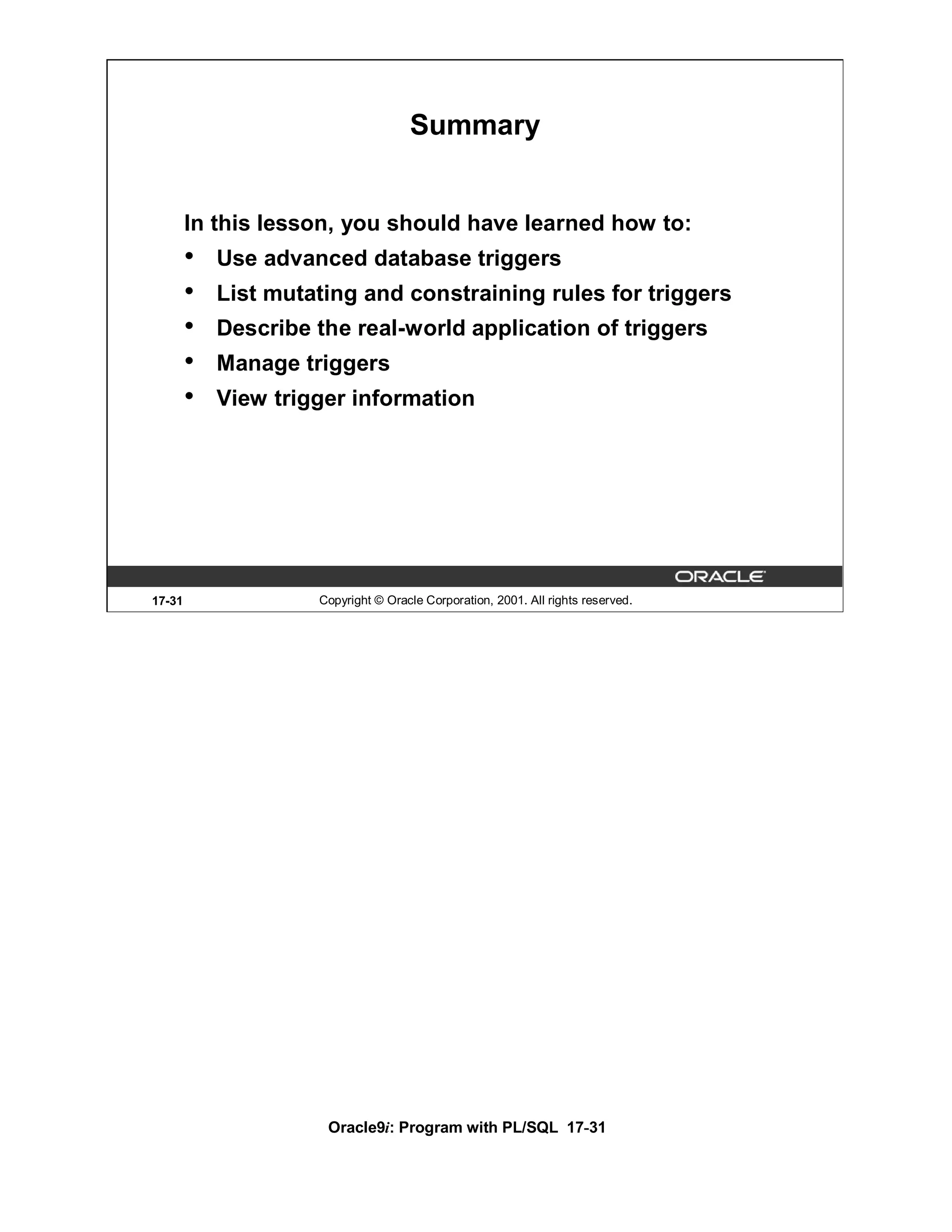 Summary


        In this lesson, you should have learned how to:
        •   Use advanced database triggers
        •   List mutating and constraining rules for triggers
        •   Describe the real-world application of triggers
        •   Manage triggers
        •   View trigger information




17-31                Copyright © Oracle Corporation, 2001. All rights reserved.




                      Oracle9i: Program with PL/SQL 17-31
 
