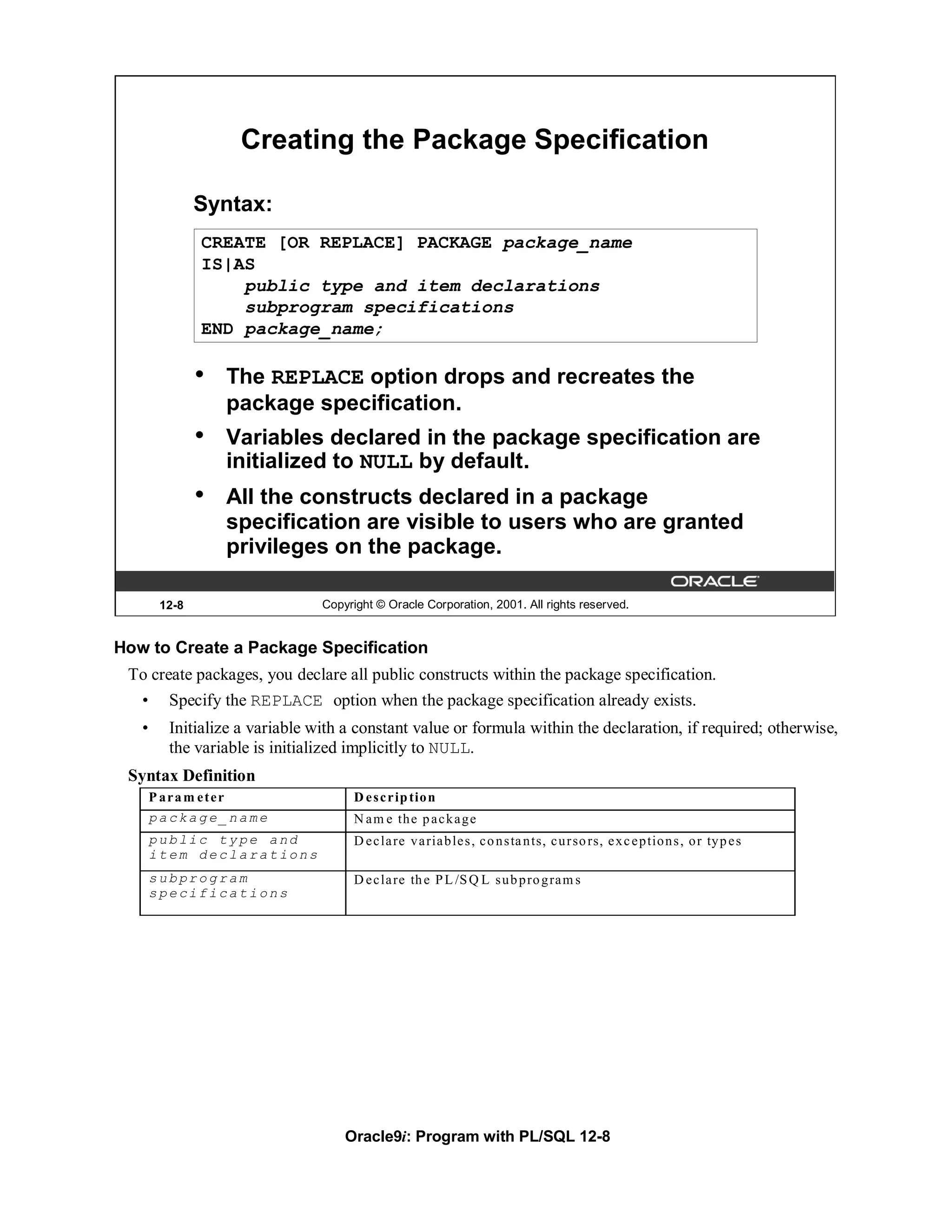 Creating the Package Specification

               Syntax:
               CREATE [OR REPLACE] PACKAGE package_name
               IS|AS
                   public type and item declarations
                   subprogram specifications
               END package_name;

               •   The REPLACE option drops and recreates the
                   package specification.
               •   Variables declared in the package specification are
                   initialized to NULL by default.
               •   All the constructs declared in a package
                   specification are visible to users who are granted
                   privileges on the package.

        12-8                    Copyright © Oracle Corporation, 2001. All rights reserved.


How to Create a Package Specification
 To create packages, you declare all public constructs within the package specification.
   •     Specify the REPLACE option when the package specification already exists.
   •     Initialize a variable with a constant value or formula within the declaration, if required; otherwise,
         the variable is initialized implicitly to NULL.
 Syntax Definition
       P aram eter                   D e s c r ip tio n
       package_name                  N a m e th e p a c k a g e
       public type and               D e c la re v a ria b le s , c o n s ta n ts, c u r so rs, e x c e p tio n s , o r ty p e s
       item declarations
       subprogram                    D e c la re th e P L /S Q L s u b p ro g ra m s
       specifications




                                    Oracle9i: Program with PL/SQL 12-8
 