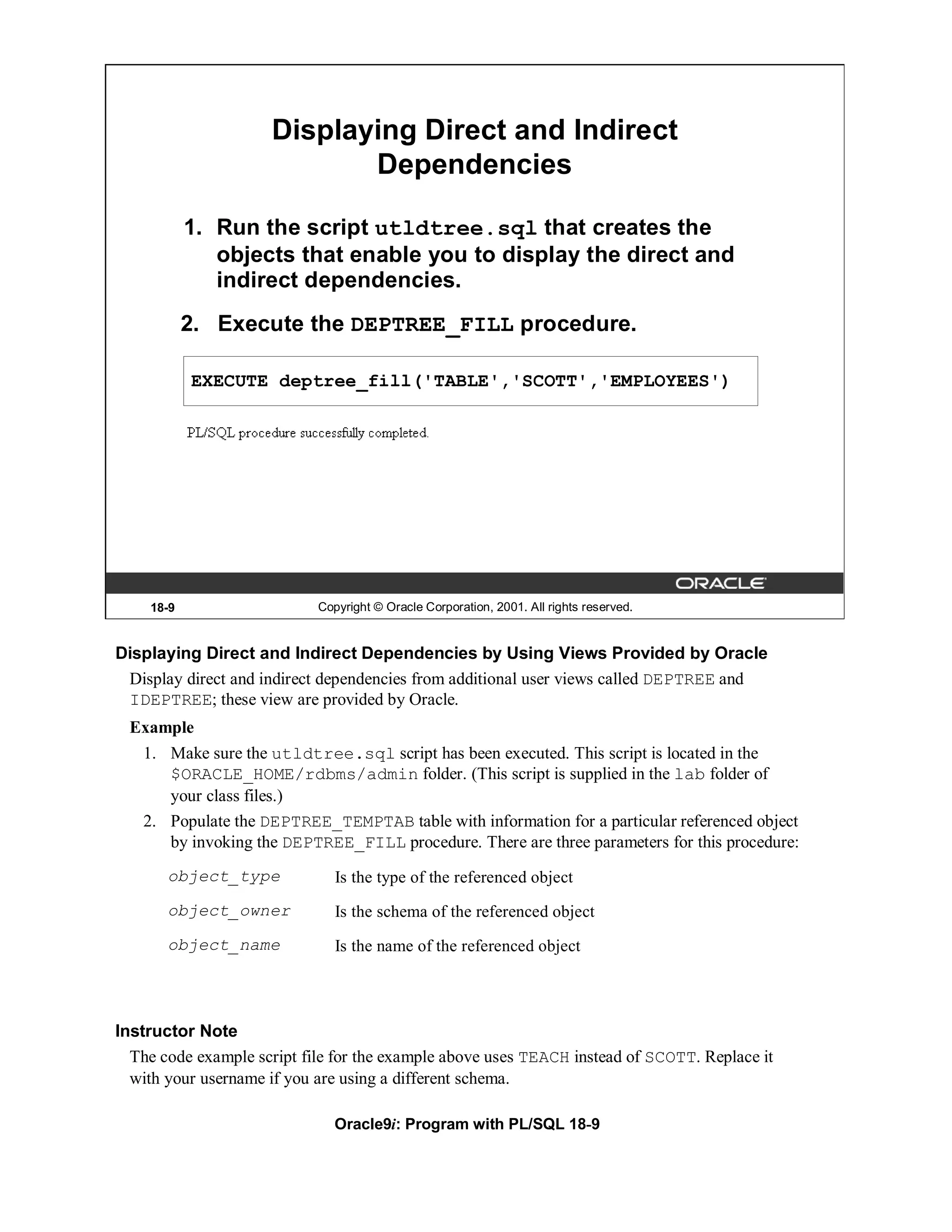 Displaying Direct and Indirect
                            Dependencies

           1. Run the script utldtree.sql that creates the
              objects that enable you to display the direct and
              indirect dependencies.
           2. Execute the DEPTREE_FILL procedure.

           EXECUTE deptree_fill('TABLE','SCOTT','EMPLOYEES')




    18-9                    Copyright © Oracle Corporation, 2001. All rights reserved.


Displaying Direct and Indirect Dependencies by Using Views Provided by Oracle
 Display direct and indirect dependencies from additional user views called DEPTREE and
 IDEPTREE; these view are provided by Oracle.
 Example
  1. Make sure the utldtree.sql script has been executed. This script is located in the
     $ORACLE_HOME/rdbms/admin folder. (This script is supplied in the lab folder of
     your class files.)
  2. Populate the DEPTREE_TEMPTAB table with information for a particular referenced object
     by invoking the DEPTREE_FILL procedure. There are three parameters for this procedure:
       object_type             Is the type of the referenced object
       object_owner            Is the schema of the referenced object
       object_name             Is the name of the referenced object




Instructor Note
  The code example script file for the example above uses TEACH instead of SCOTT. Replace it
  with your username if you are using a different schema.

                               Oracle9i: Program with PL/SQL 18-9
 
