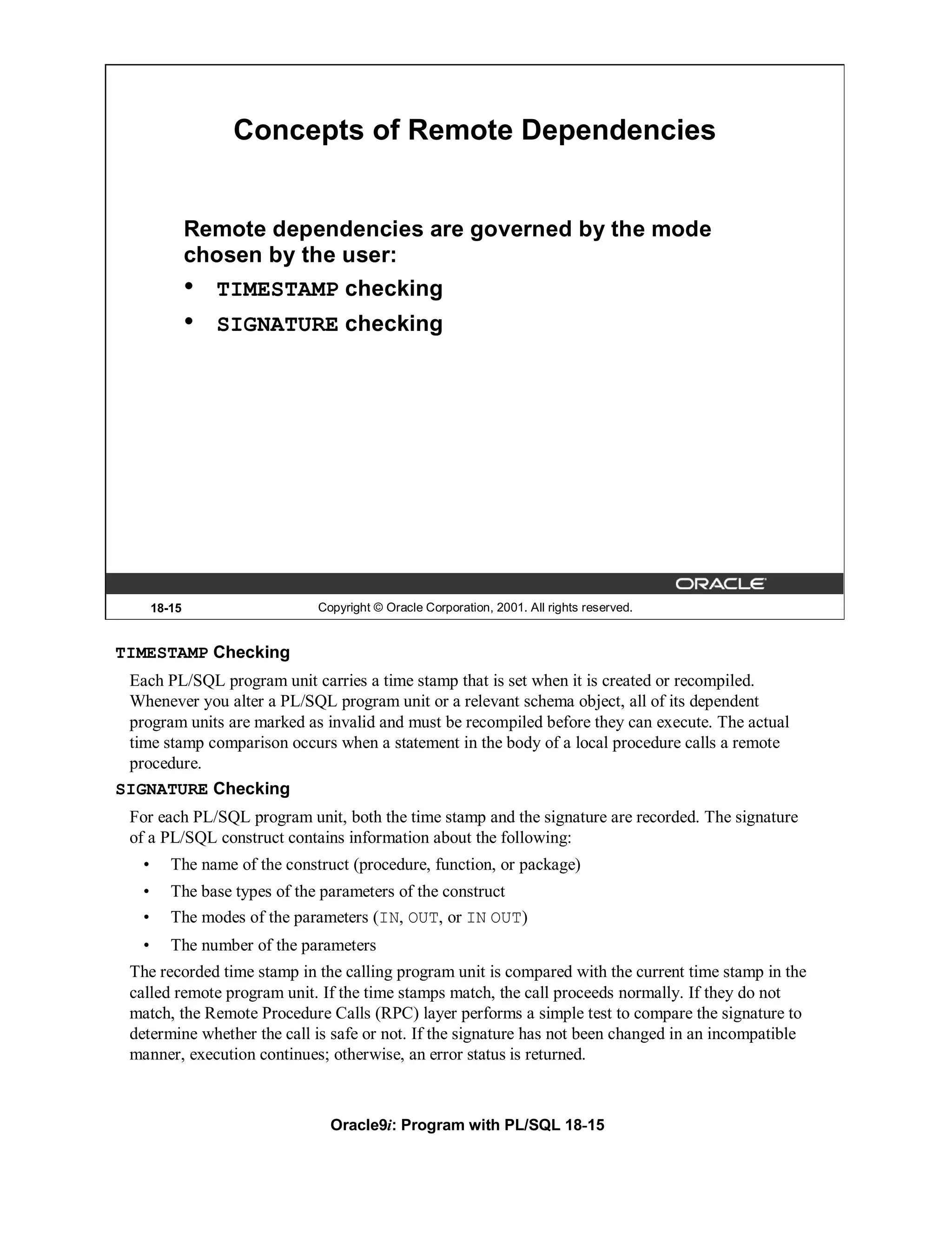 Concepts of Remote Dependencies


               Remote dependencies are governed by the mode
               chosen by the user:
               • TIMESTAMP checking
               •   SIGNATURE checking




       18-15                   Copyright © Oracle Corporation, 2001. All rights reserved.


TIMESTAMP Checking
 Each PL/SQL program unit carries a time stamp that is set when it is created or recompiled.
 Whenever you alter a PL/SQL program unit or a relevant schema object, all of its dependent
 program units are marked as invalid and must be recompiled before they can execute. The actual
 time stamp comparison occurs when a statement in the body of a local procedure calls a remote
 procedure.
SIGNATURE Checking
 For each PL/SQL program unit, both the time stamp and the signature are recorded. The signature
 of a PL/SQL construct contains information about the following:
   •      The name of the construct (procedure, function, or package)
   •      The base types of the parameters of the construct
   •      The modes of the parameters (IN, OUT, or IN OUT)
   •      The number of the parameters
 The recorded time stamp in the calling program unit is compared with the current time stamp in the
 called remote program unit. If the time stamps match, the call proceeds normally. If they do not
 match, the Remote Procedure Calls (RPC) layer performs a simple test to compare the signature to
 determine whether the call is safe or not. If the signature has not been changed in an incompatible
 manner, execution continues; otherwise, an error status is returned.



                                 Oracle9i: Program with PL/SQL 18-15
 