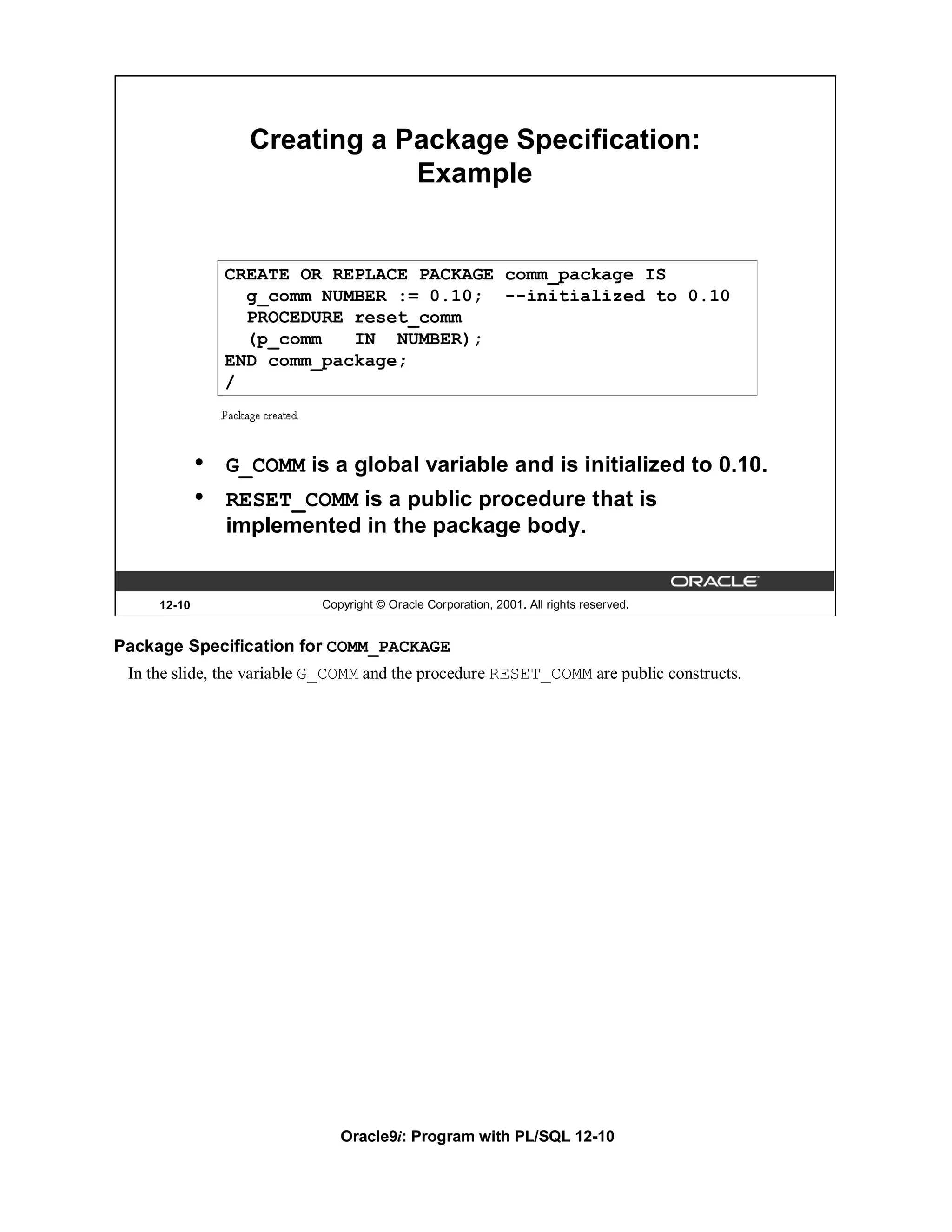 Creating a Package Specification:
                               Example


                 CREATE OR REPLACE PACKAGE comm_package IS
                   g_comm NUMBER := 0.10; --initialized to 0.10
                   PROCEDURE reset_comm
                   (p_comm   IN NUMBER);
                 END comm_package;
                 /



             •   G_COMM is a global variable and is initialized to 0.10.
             •   RESET_COMM is a public procedure that is
                 implemented in the package body.


     12-10                 Copyright © Oracle Corporation, 2001. All rights reserved.


Package Specification for COMM_PACKAGE
 In the slide, the variable G_COMM and the procedure RESET_COMM are public constructs.




                              Oracle9i: Program with PL/SQL 12-10
 