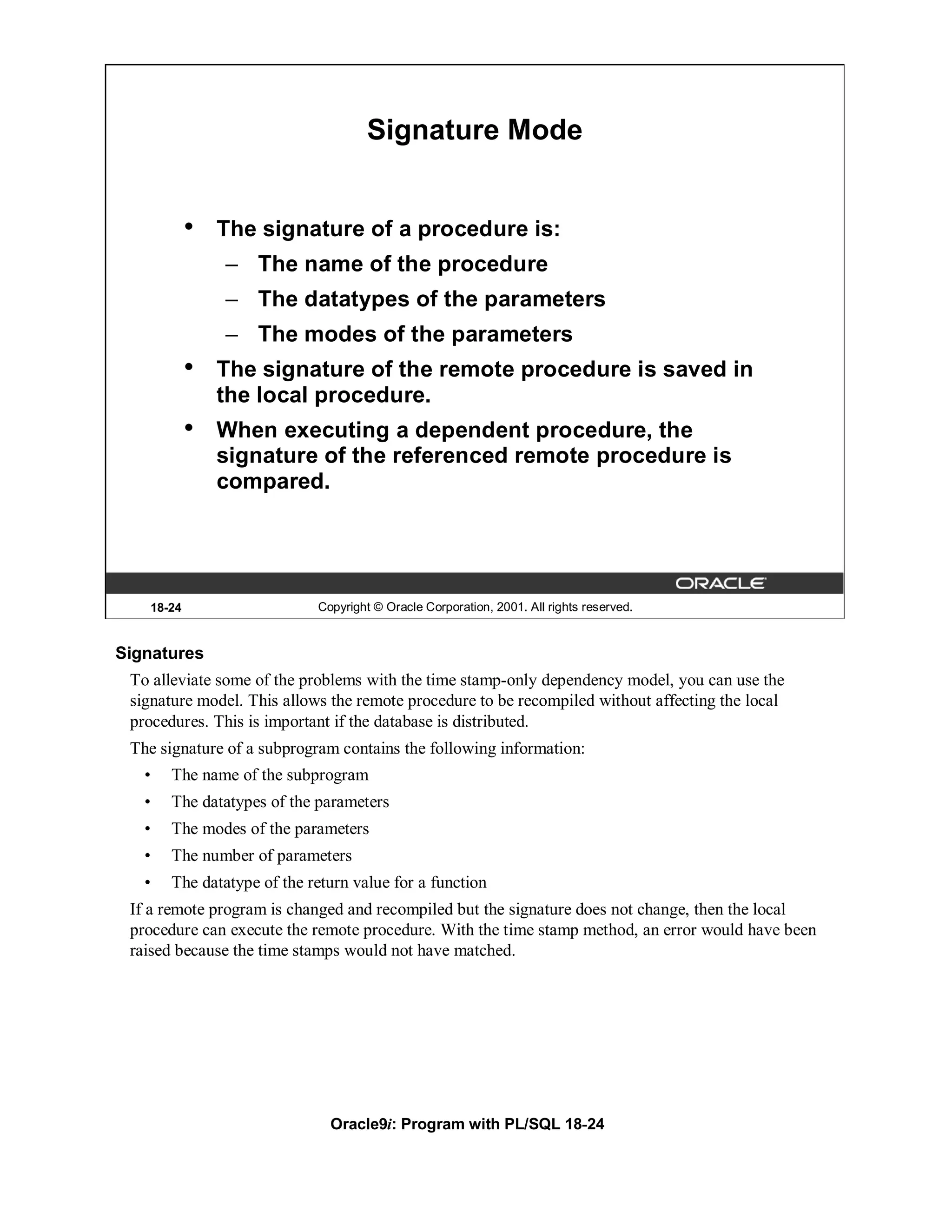 Signature Mode


           •   The signature of a procedure is:
               – The name of the procedure
               – The datatypes of the parameters
               – The modes of the parameters
           •   The signature of the remote procedure is saved in
               the local procedure.
           •   When executing a dependent procedure, the
               signature of the referenced remote procedure is
               compared.




   18-24                    Copyright © Oracle Corporation, 2001. All rights reserved.


Signatures
 To alleviate some of the problems with the time stamp-only dependency model, you can use the
 signature model. This allows the remote procedure to be recompiled without affecting the local
 procedures. This is important if the database is distributed.
 The signature of a subprogram contains the following information:
   •   The name of the subprogram
   •   The datatypes of the parameters
   •   The modes of the parameters
   •   The number of parameters
   •   The datatype of the return value for a function
 If a remote program is changed and recompiled but the signature does not change, then the local
 procedure can execute the remote procedure. With the time stamp method, an error would have been
 raised because the time stamps would not have matched.




                              Oracle9i: Program with PL/SQL 18-24
 