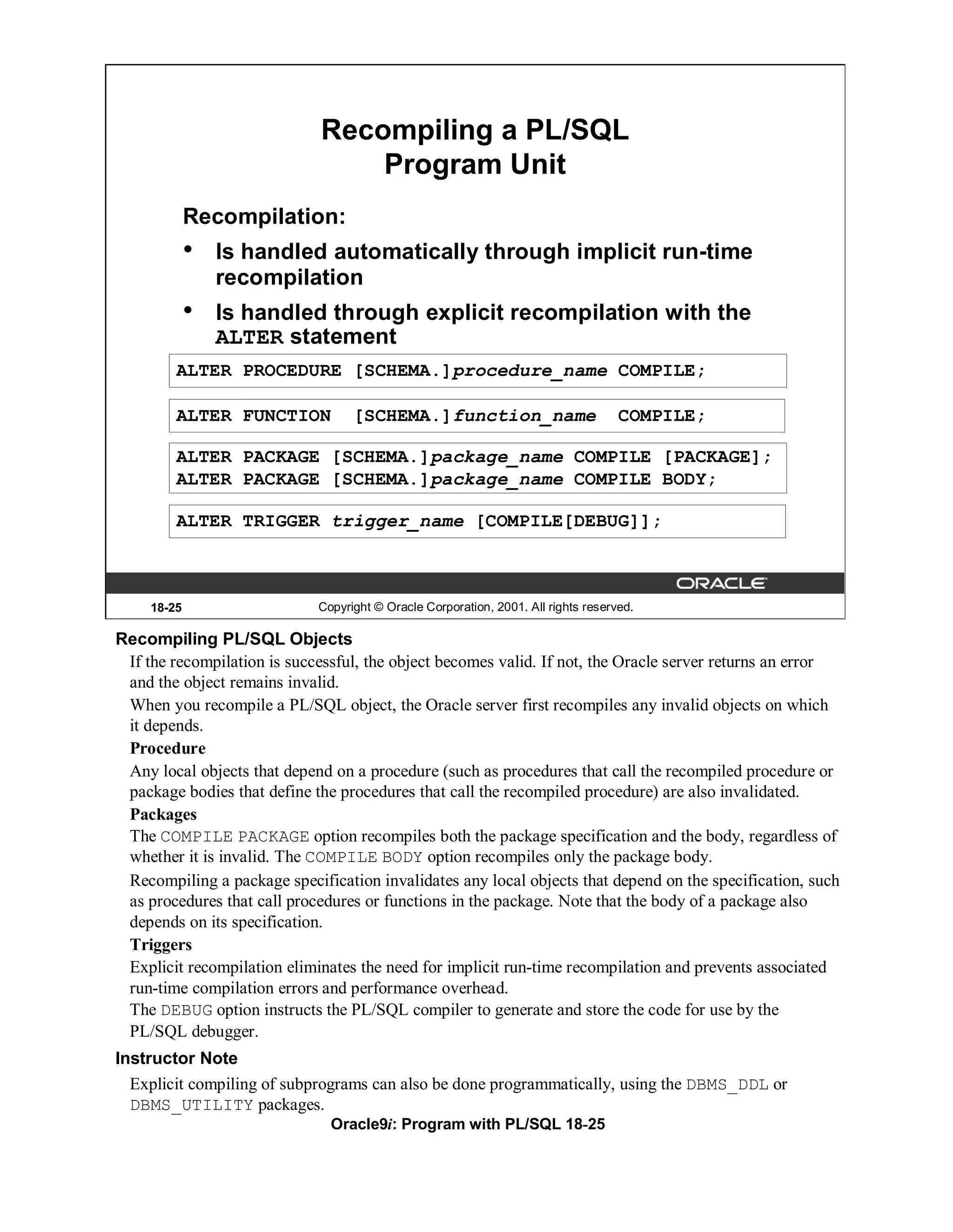 Recompiling a PL/SQL
                                 Program Unit
             Recompilation:
             •   Is handled automatically through implicit run-time
                 recompilation
             •   Is handled through explicit recompilation with the
                 ALTER statement
         ALTER PROCEDURE [SCHEMA.]procedure_name COMPILE;

         ALTER FUNCTION            [SCHEMA.]function_name                           COMPILE;

         ALTER PACKAGE [SCHEMA.]package_name COMPILE [PACKAGE];
         ALTER PACKAGE [SCHEMA.]package_name COMPILE BODY;

         ALTER TRIGGER trigger_name [COMPILE[DEBUG]];



     18-25                   Copyright © Oracle Corporation, 2001. All rights reserved.

Recompiling PL/SQL Objects
 If the recompilation is successful, the object becomes valid. If not, the Oracle server returns an error
 and the object remains invalid.
 When you recompile a PL/SQL object, the Oracle server first recompiles any invalid objects on which
 it depends.
 Procedure
 Any local objects that depend on a procedure (such as procedures that call the recompiled procedure or
 package bodies that define the procedures that call the recompiled procedure) are also invalidated.
 Packages
 The COMPILE PACKAGE option recompiles both the package specification and the body, regardless of
 whether it is invalid. The COMPILE BODY option recompiles only the package body.
 Recompiling a package specification invalidates any local objects that depend on the specification, such
 as procedures that call procedures or functions in the package. Note that the body of a package also
 depends on its specification.
 Triggers
 Explicit recompilation eliminates the need for implicit run-time recompilation and prevents associated
 run-time compilation errors and performance overhead.
 The DEBUG option instructs the PL/SQL compiler to generate and store the code for use by the
 PL/SQL debugger.
Instructor Note
  Explicit compiling of subprograms can also be done programmatically, using the DBMS_DDL or
  DBMS_UTILITY packages.
                               Oracle9i: Program with PL/SQL 18-25
 