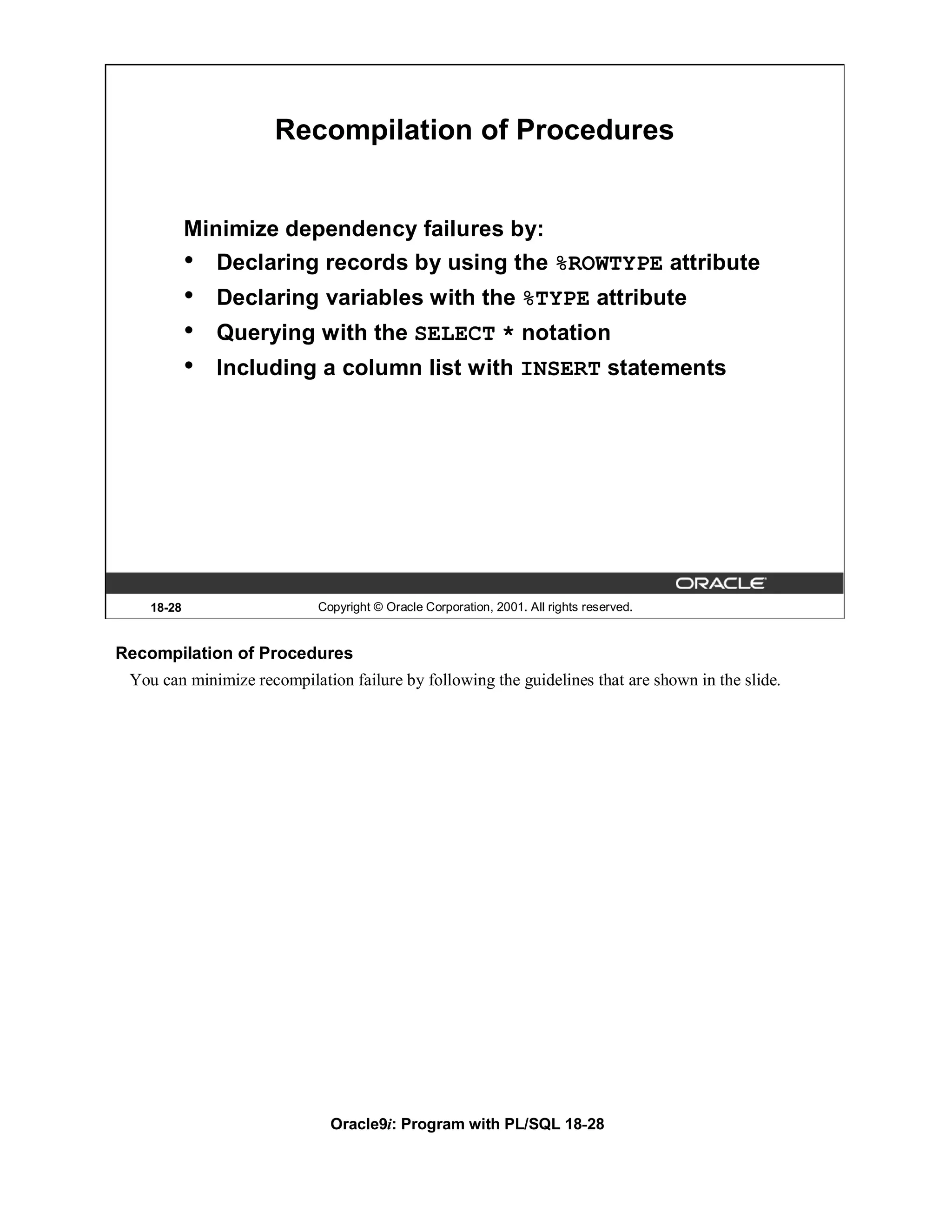 Recompilation of Procedures


            Minimize dependency failures by:
            •   Declaring records by using the %ROWTYPE attribute
            •   Declaring variables with the %TYPE attribute
            •   Querying with the SELECT * notation
            •   Including a column list with INSERT statements




    18-28                   Copyright © Oracle Corporation, 2001. All rights reserved.


Recompilation of Procedures
 You can minimize recompilation failure by following the guidelines that are shown in the slide.




                              Oracle9i: Program with PL/SQL 18-28
 