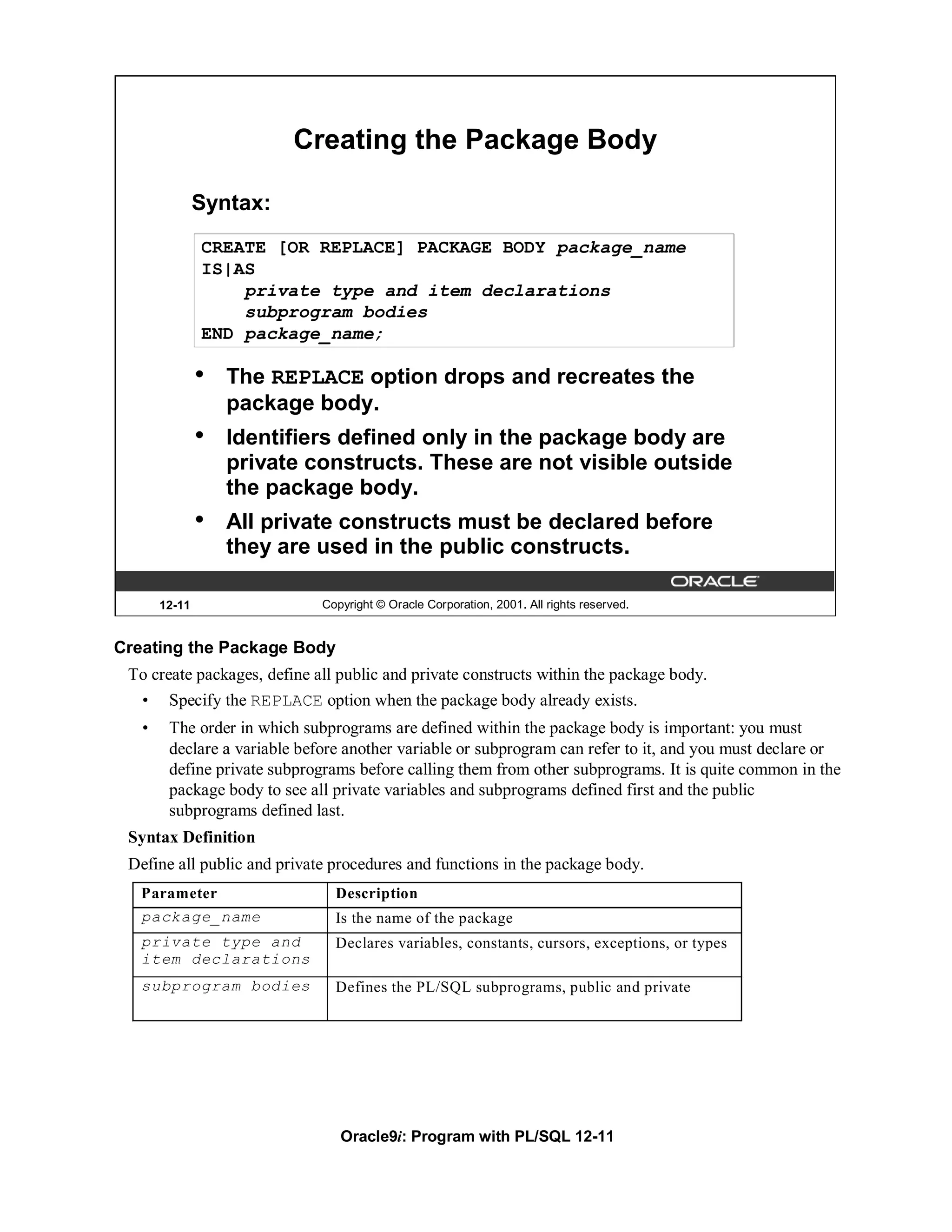 Creating the Package Body

               Syntax:
               CREATE [OR REPLACE] PACKAGE BODY package_name
               IS|AS
                   private type and item declarations
                   subprogram bodies
               END package_name;

               •   The REPLACE option drops and recreates the
                   package body.
               •   Identifiers defined only in the package body are
                   private constructs. These are not visible outside
                   the package body.
               •   All private constructs must be declared before
                   they are used in the public constructs.

       12-11                  Copyright © Oracle Corporation, 2001. All rights reserved.


Creating the Package Body
 To create packages, define all public and private constructs within the package body.
   •    Specify the REPLACE option when the package body already exists.
   •    The order in which subprograms are defined within the package body is important: you must
        declare a variable before another variable or subprogram can refer to it, and you must declare or
        define private subprograms before calling them from other subprograms. It is quite common in the
        package body to see all private variables and subprograms defined first and the public
        subprograms defined last.
 Syntax Definition
 Define all public and private procedures and functions in the package body.
   Parameter                    Description
   package_name                 Is the name of the package
   private type and             Declares variables, constants, cursors, exceptions, or types
   item declarations
   subprogram bodies            Defines the PL/SQL subprograms, public and private




                                 Oracle9i: Program with PL/SQL 12-11
 