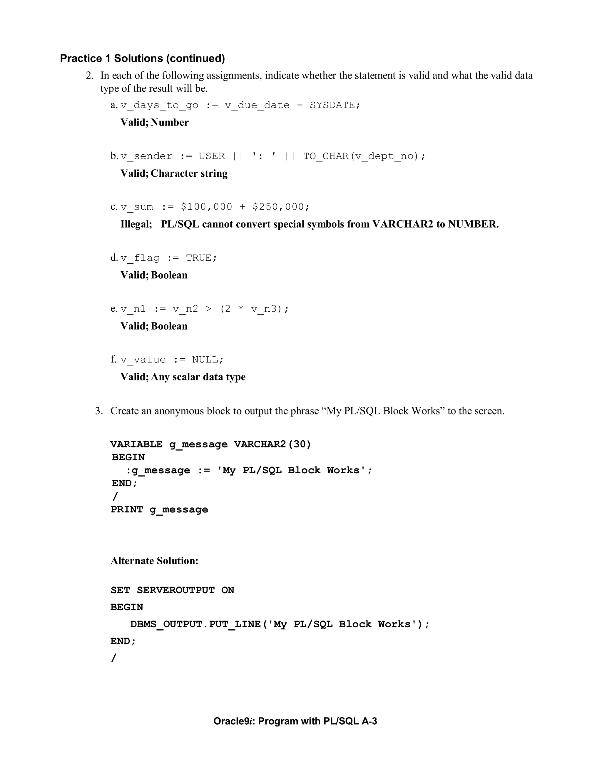 Practice 1 Solutions (continued)
     2. In each of the following assignments, indicate whether the statement is valid and what the valid data
        type of the result will be.
          a. v_days_to_go := v_due_date - SYSDATE;
              Valid; Number


          b. v_sender := USER || ': ' || TO_CHAR(v_dept_no);
              Valid; Character string


          c. v_sum := $100,000 + $250,000;
              Illegal; PL/SQL cannot convert special symbols from VARCHAR2 to NUMBER.


          d. v_flag := TRUE;
              Valid; Boolean


          e. v_n1 := v_n2 > (2 * v_n3);
              Valid; Boolean


          f. v_value := NULL;
              Valid; Any scalar data type


       3. Create an anonymous block to output the phrase “My PL/SQL Block Works” to the screen.


          VARIABLE g_message VARCHAR2(30)
          BEGIN
            :g_message := 'My PL/SQL Block Works';
          END;
          /
          PRINT g_message



          Alternate Solution:

          SET SERVEROUTPUT ON
          BEGIN
                DBMS_OUTPUT.PUT_LINE('My PL/SQL Block Works');
          END;
          /




                                  Oracle9i: Program with PL/SQL A-3
 