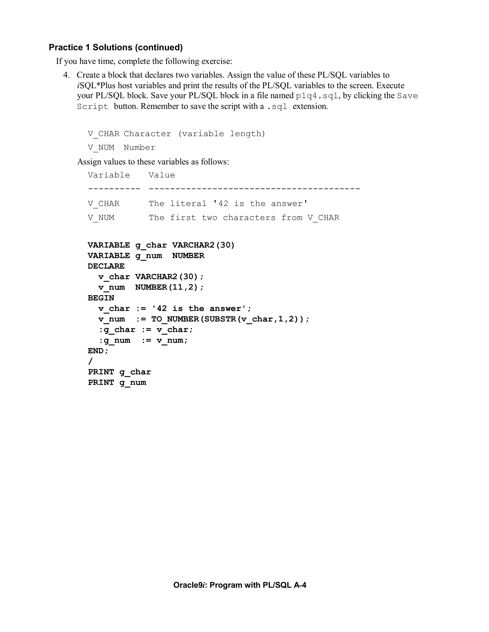 Practice 1 Solutions (continued)
 If you have time, complete the following exercise:
   4. Create a block that declares two variables. Assign the value of these PL/SQL variables to
      iSQL*Plus host variables and print the results of the PL/SQL variables to the screen. Execute
      your PL/SQL block. Save your PL/SQL block in a file named p1q4.sql, by clicking the Save
      Script button. Remember to save the script with a .sql extension.


          V_CHAR Character (variable length)
          V_NUM     Number
      Assign values to these variables as follows:
        Variable          Value
          ---------- ----------------------------------------
          V_CHAR           The literal '42 is the answer'
          V_NUM            The first two characters from V_CHAR


          VARIABLE g_char VARCHAR2(30)
          VARIABLE g_num NUMBER
          DECLARE
            v_char VARCHAR2(30);
            v_num NUMBER(11,2);
          BEGIN
            v_char := '42 is the answer';
            v_num := TO_NUMBER(SUBSTR(v_char,1,2));
            :g_char := v_char;
            :g_num := v_num;
          END;
          /
          PRINT g_char
          PRINT g_num




                                  Oracle9i: Program with PL/SQL A-4
 