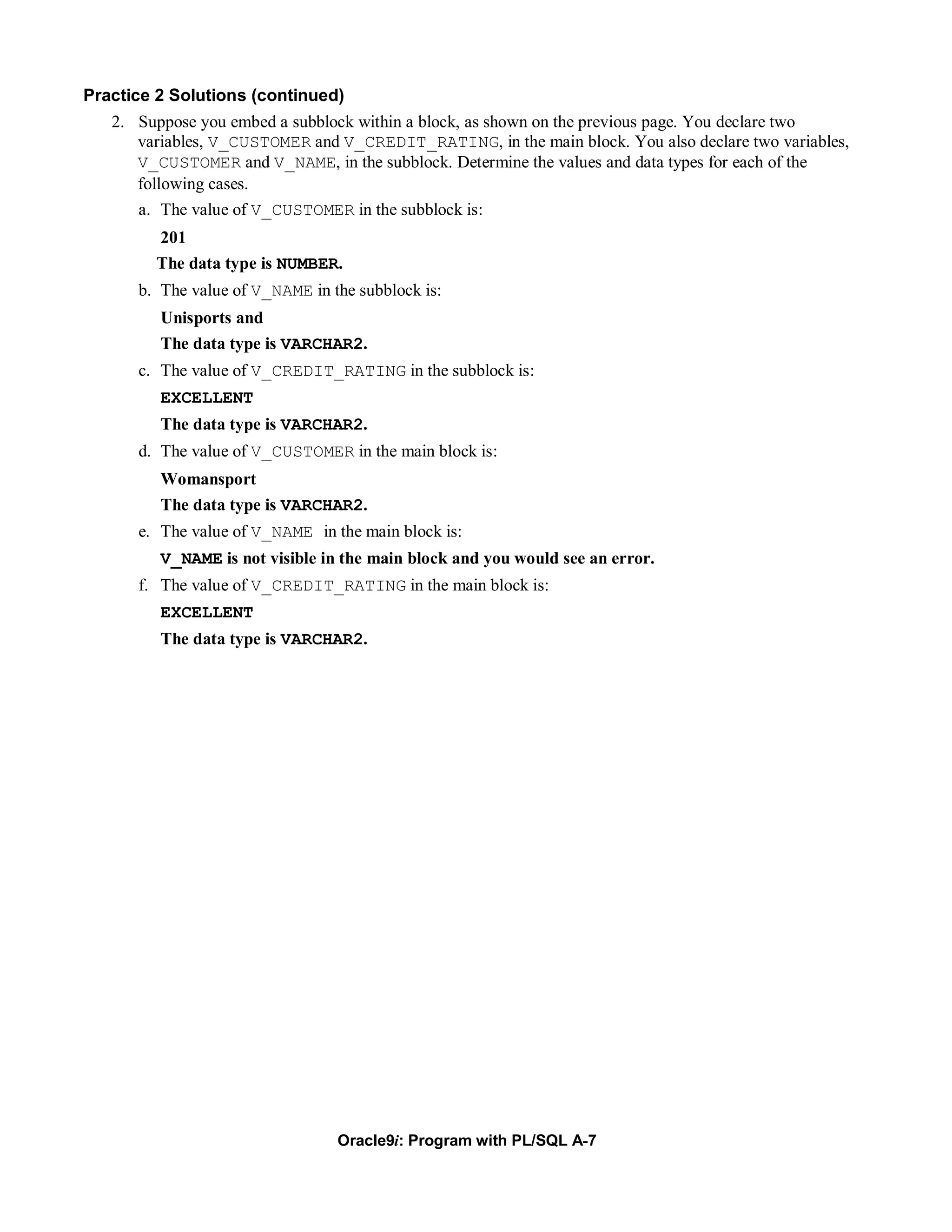 Practice 2 Solutions (continued)
   2. Suppose you embed a subblock within a block, as shown on the previous page. You declare two
      variables, V_CUSTOMER and V_CREDIT_RATING, in the main block. You also declare two variables,
      V_CUSTOMER and V_NAME, in the subblock. Determine the values and data types for each of the
      following cases.
      a. The value of V_CUSTOMER in the subblock is:
        201
        The data type is NUMBER.
      b. The value of V_NAME in the subblock is:
         Unisports and
         The data type is VARCHAR2.
      c. The value of V_CREDIT_RATING in the subblock is:
         EXCELLENT
         The data type is VARCHAR2.
      d. The value of V_CUSTOMER in the main block is:
         Womansport
         The data type is VARCHAR2.
      e. The value of V_NAME in the main block is:
         V_NAME is not visible in the main block and you would see an error.
      f. The value of V_CREDIT_RATING in the main block is:
         EXCELLENT
         The data type is VARCHAR2.




                                 Oracle9i: Program with PL/SQL A-7
 