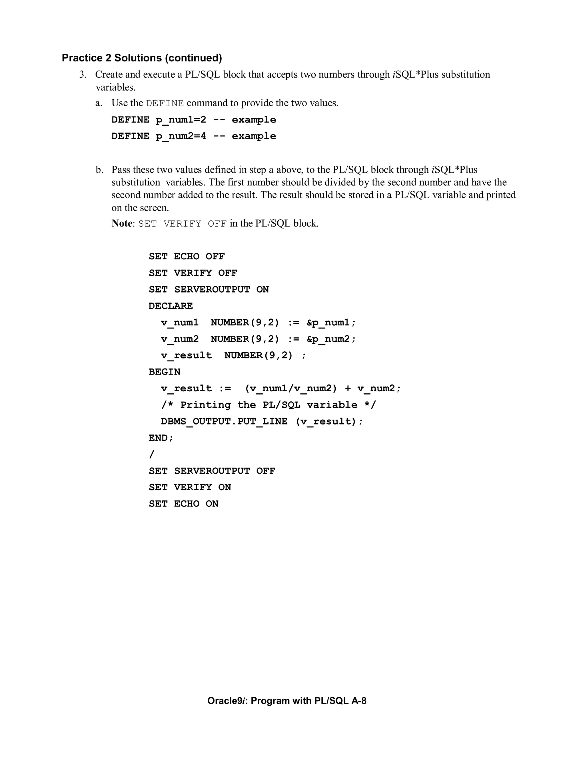 Practice 2 Solutions (continued)
   3. Create and execute a PL/SQL block that accepts two numbers through iSQL*Plus substitution
      variables.
      a. Use the DEFINE command to provide the two values.
          DEFINE p_num1=2 -- example
          DEFINE p_num2=4 -- example


      b. Pass these two values defined in step a above, to the PL/SQL block through iSQL*Plus
         substitution variables. The first number should be divided by the second number and have the
         second number added to the result. The result should be stored in a PL/SQL variable and printed
         on the screen.
         Note: SET VERIFY OFF in the PL/SQL block.


                  SET ECHO OFF
                  SET VERIFY OFF
                  SET SERVEROUTPUT ON
                  DECLARE
                      v_num1    NUMBER(9,2) := &p_num1;
                      v_num2    NUMBER(9,2) := &p_num2;
                      v_result      NUMBER(9,2) ;
                  BEGIN
                      v_result :=       (v_num1/v_num2) + v_num2;
                      /* Printing the PL/SQL variable */
                      DBMS_OUTPUT.PUT_LINE (v_result);
                  END;
                  /
                  SET SERVEROUTPUT OFF
                  SET VERIFY ON
                  SET ECHO ON




                                Oracle9i: Program with PL/SQL A-8
 