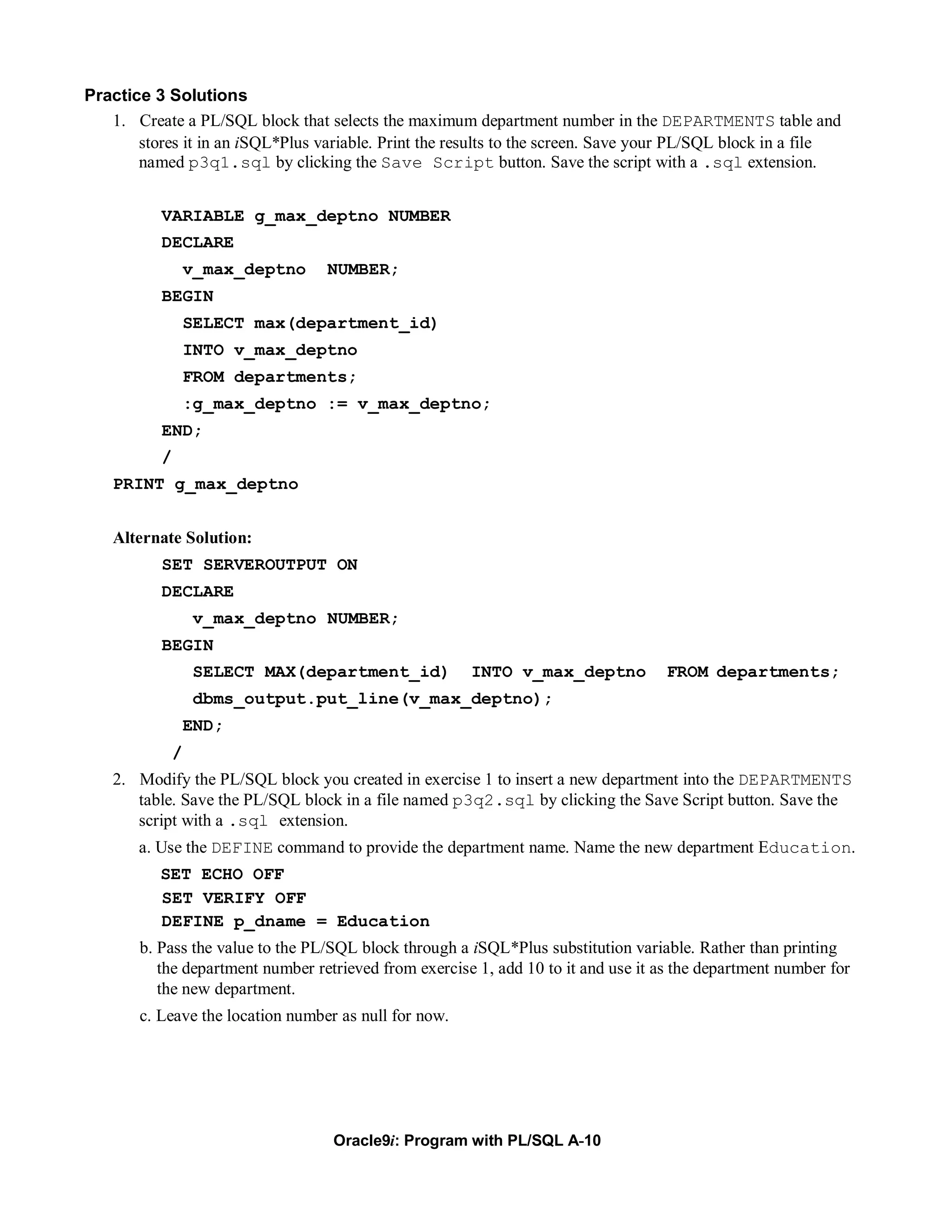 Practice 3 Solutions
   1. Create a PL/SQL block that selects the maximum department number in the DEPARTMENTS table and
       stores it in an iSQL*Plus variable. Print the results to the screen. Save your PL/SQL block in a file
       named p3q1.sql by clicking the Save Script button. Save the script with a .sql extension.


           VARIABLE g_max_deptno NUMBER
           DECLARE
                   v_max_deptno   NUMBER;
           BEGIN
                   SELECT max(department_id)
                   INTO v_max_deptno
                   FROM departments;
                   :g_max_deptno := v_max_deptno;
           END;
           /
    PRINT g_max_deptno


    Alternate Solution:
           SET SERVEROUTPUT ON
           DECLARE
                   v_max_deptno NUMBER;
           BEGIN
                   SELECT MAX(department_id)           INTO v_max_deptno            FROM departments;
                   dbms_output.put_line(v_max_deptno);
                   END;
               /
    2. Modify the PL/SQL block you created in exercise 1 to insert a new department into the DEPARTMENTS
       table. Save the PL/SQL block in a file named p3q2.sql by clicking the Save Script button. Save the
       script with a .sql extension.
       a. Use the DEFINE command to provide the department name. Name the new department Education.
          SET ECHO OFF
          SET VERIFY OFF
          DEFINE p_dname = Education
       b. Pass the value to the PL/SQL block through a iSQL*Plus substitution variable. Rather than printing
          the department number retrieved from exercise 1, add 10 to it and use it as the department number for
          the new department.
       c. Leave the location number as null for now.




                                   Oracle9i: Program with PL/SQL A-10
 