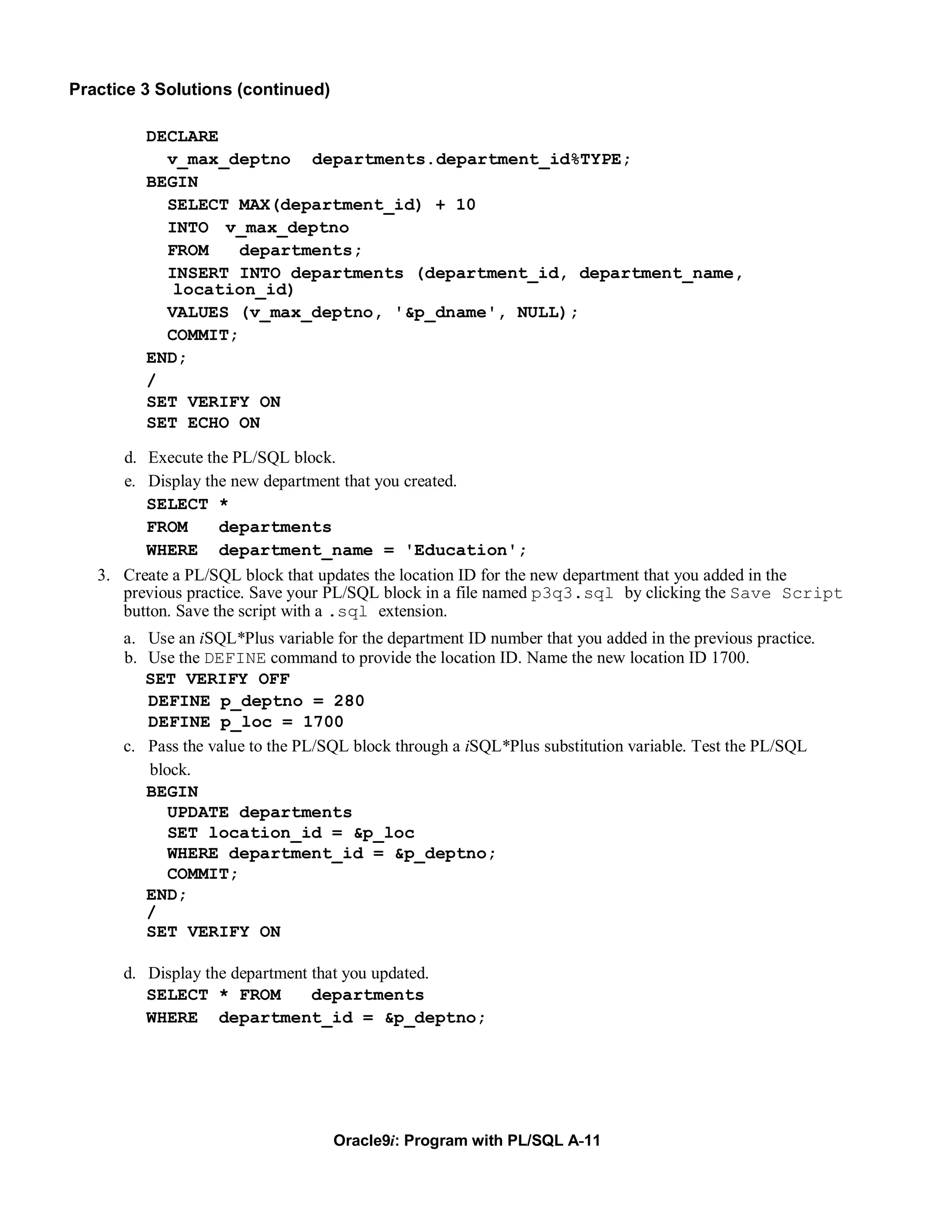 Practice 3 Solutions (continued)

         DECLARE
           v_max_deptno departments.department_id%TYPE;
         BEGIN
           SELECT MAX(department_id) + 10
           INTO v_max_deptno
           FROM    departments;
           INSERT INTO departments (department_id, department_name,
            location_id)
           VALUES (v_max_deptno, '&p_dname', NULL);
           COMMIT;
         END;
         /
         SET VERIFY ON
         SET ECHO ON

      d. Execute the PL/SQL block.
      e. Display the new department that you created.
         SELECT *
         FROM       departments
         WHERE department_name = 'Education';
   3. Create a PL/SQL block that updates the location ID for the new department that you added in the
      previous practice. Save your PL/SQL block in a file named p3q3.sql by clicking the Save Script
      button. Save the script with a .sql extension.
      a. Use an iSQL*Plus variable for the department ID number that you added in the previous practice.
      b. Use the DEFINE command to provide the location ID. Name the new location ID 1700.
         SET VERIFY OFF
         DEFINE p_deptno = 280
         DEFINE p_loc = 1700
      c. Pass the value to the PL/SQL block through a iSQL*Plus substitution variable. Test the PL/SQL
         block.
         BEGIN
            UPDATE departments
            SET location_id = &p_loc
            WHERE department_id = &p_deptno;
            COMMIT;
         END;
         /
         SET VERIFY ON

      d. Display the department that you updated.
         SELECT * FROM          departments
         WHERE department_id = &p_deptno;




                                   Oracle9i: Program with PL/SQL A-11
 