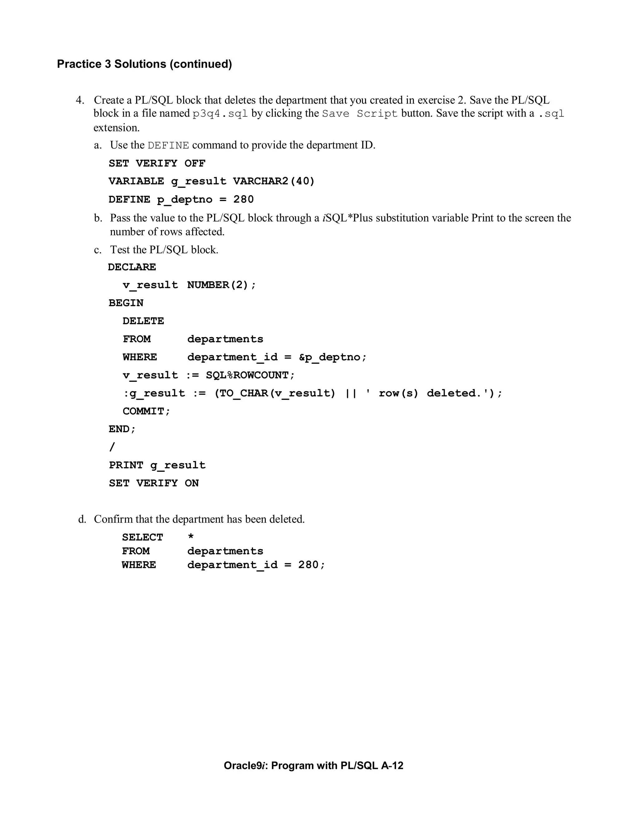 Practice 3 Solutions (continued)


   4. Create a PL/SQL block that deletes the department that you created in exercise 2. Save the PL/SQL
      block in a file named p3q4.sql by clicking the Save Script button. Save the script with a .sql
      extension.
      a. Use the DEFINE command to provide the department ID.
         SET VERIFY OFF
         VARIABLE g_result VARCHAR2(40)
         DEFINE p_deptno = 280
      b. Pass the value to the PL/SQL block through a iSQL*Plus substitution variable Print to the screen the
         number of rows affected.
      c. Test the PL/SQL block.
         DECLARE
             v_result NUMBER(2);
         BEGIN
             DELETE
             FROM         departments
             WHERE        department_id = &p_deptno;
             v_result := SQL%ROWCOUNT;
             :g_result := (TO_CHAR(v_result) || ' row(s) deleted.');
             COMMIT;
         END;
         /
         PRINT g_result
         SET VERIFY ON


   d. Confirm that the department has been deleted.
             SELECT       *
             FROM         departments
             WHERE        department_id = 280;




                                  Oracle9i: Program with PL/SQL A-12
 