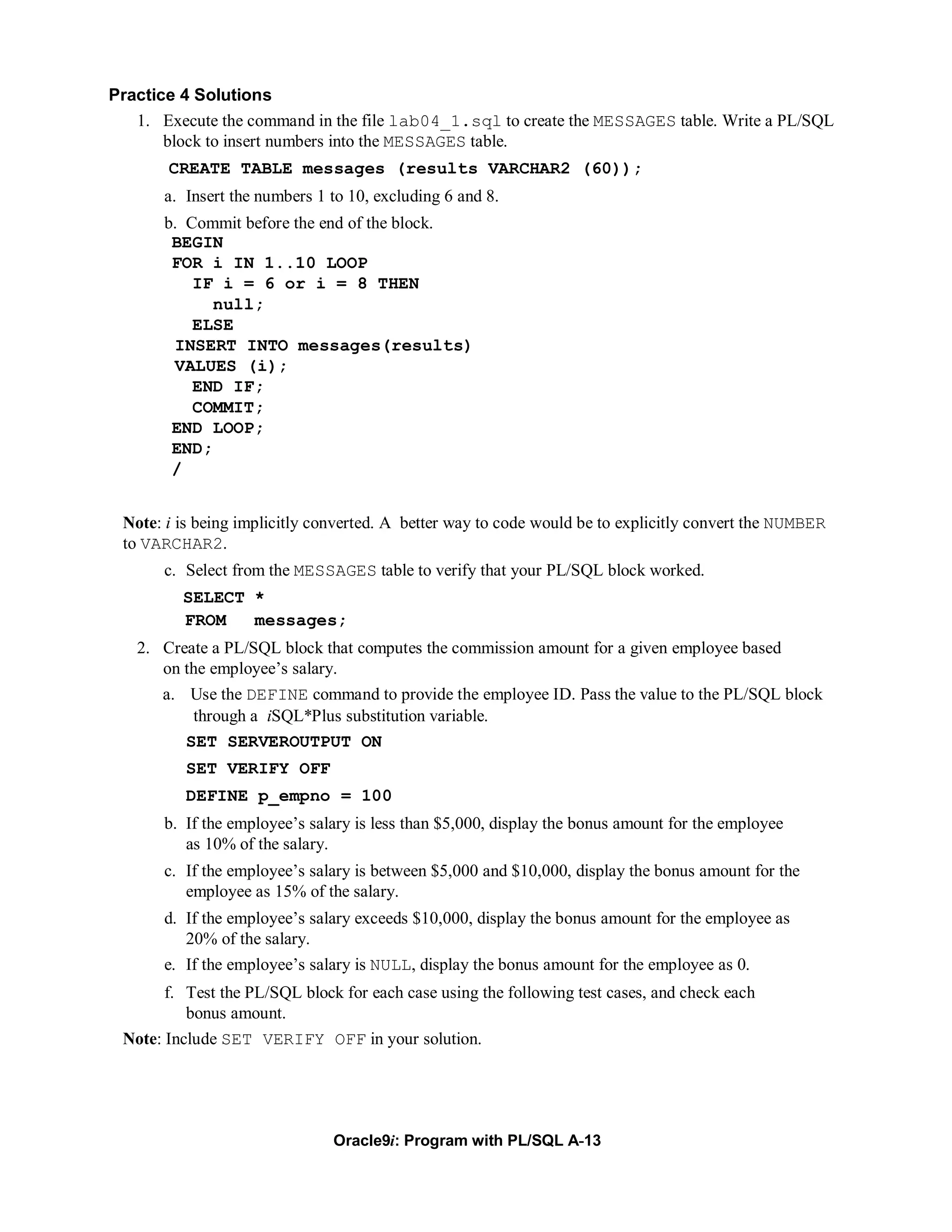 Practice 4 Solutions
   1. Execute the command in the file lab04_1.sql to create the MESSAGES table. Write a PL/SQL
       block to insert numbers into the MESSAGES table.
       CREATE TABLE messages (results VARCHAR2 (60));
       a. Insert the numbers 1 to 10, excluding 6 and 8.
       b. Commit before the end of the block.
        BEGIN
        FOR i IN 1..10 LOOP
           IF i = 6 or i = 8 THEN
             null;
           ELSE
        INSERT INTO messages(results)
        VALUES (i);
           END IF;
           COMMIT;
        END LOOP;
        END;
        /


 Note: i is being implicitly converted. A better way to code would be to explicitly convert the NUMBER
 to VARCHAR2.
       c. Select from the MESSAGES table to verify that your PL/SQL block worked.
         SELECT *
         FROM   messages;
   2. Create a PL/SQL block that computes the commission amount for a given employee based
      on the employee’s salary.
       a. Use the DEFINE command to provide the employee ID. Pass the value to the PL/SQL block
           through a iSQL*Plus substitution variable.
          SET SERVEROUTPUT ON
          SET VERIFY OFF
          DEFINE p_empno = 100
       b. If the employee’s salary is less than $5,000, display the bonus amount for the employee
          as 10% of the salary.
       c. If the employee’s salary is between $5,000 and $10,000, display the bonus amount for the
          employee as 15% of the salary.
       d. If the employee’s salary exceeds $10,000, display the bonus amount for the employee as
          20% of the salary.
       e. If the employee’s salary is NULL, display the bonus amount for the employee as 0.
       f. Test the PL/SQL block for each case using the following test cases, and check each
          bonus amount.
 Note: Include SET VERIFY OFF in your solution.




                               Oracle9i: Program with PL/SQL A-13
 