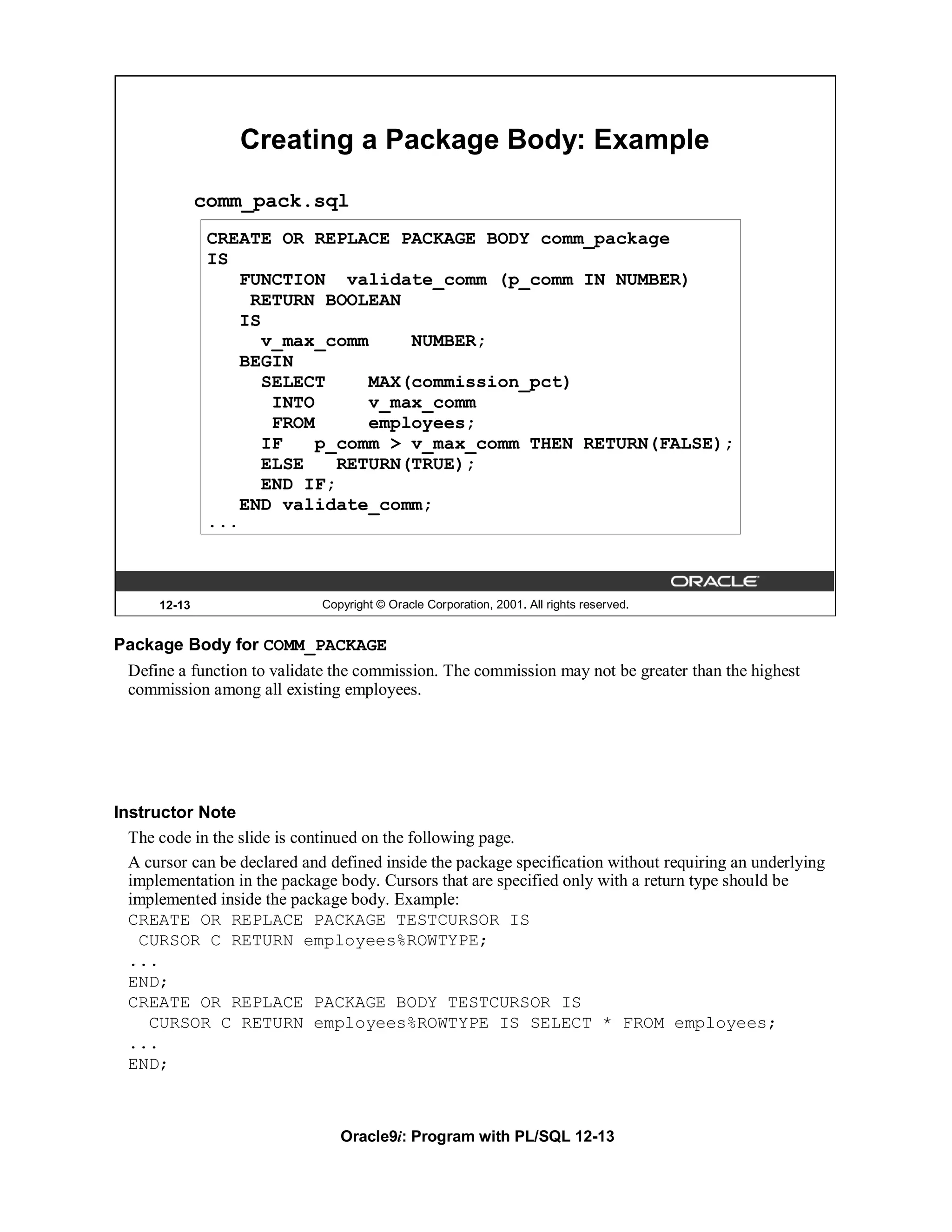 Creating a Package Body: Example

              comm_pack.sql
               CREATE OR REPLACE PACKAGE BODY comm_package
               IS
                   FUNCTION validate_comm (p_comm IN NUMBER)
                    RETURN BOOLEAN
                   IS
                      v_max_comm     NUMBER;
                   BEGIN
                      SELECT     MAX(commission_pct)
                       INTO      v_max_comm
                       FROM      employees;
                      IF    p_comm > v_max_comm THEN RETURN(FALSE);
                      ELSE    RETURN(TRUE);
                      END IF;
                   END validate_comm;
               ...



      12-13                   Copyright © Oracle Corporation, 2001. All rights reserved.


Package Body for COMM_PACKAGE
  Define a function to validate the commission. The commission may not be greater than the highest
  commission among all existing employees.




Instructor Note
  The code in the slide is continued on the following page.
  A cursor can be declared and defined inside the package specification without requiring an underlying
  implementation in the package body. Cursors that are specified only with a return type should be
  implemented inside the package body. Example:
  CREATE OR REPLACE PACKAGE TESTCURSOR IS
   CURSOR C RETURN employees%ROWTYPE;
  ...
  END;
  CREATE OR REPLACE PACKAGE BODY TESTCURSOR IS
     CURSOR C RETURN employees%ROWTYPE IS SELECT * FROM employees;
  ...
  END;



                                 Oracle9i: Program with PL/SQL 12-13
 