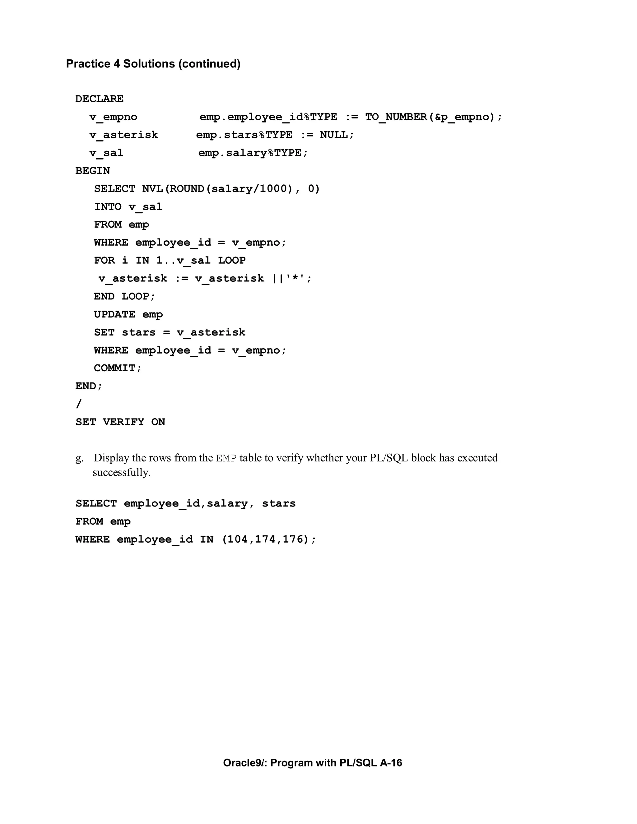 Practice 4 Solutions (continued)


 DECLARE
     v_empno              emp.employee_id%TYPE := TO_NUMBER(&p_empno);
     v_asterisk          emp.stars%TYPE := NULL;
     v_sal                emp.salary%TYPE;
 BEGIN
     SELECT NVL(ROUND(salary/1000), 0)
     INTO v_sal
     FROM emp
     WHERE employee_id = v_empno;
     FOR i IN 1..v_sal LOOP
      v_asterisk := v_asterisk ||'*';
     END LOOP;
     UPDATE emp
     SET stars = v_asterisk
     WHERE employee_id = v_empno;
     COMMIT;
 END;
 /
 SET VERIFY ON


 g. Display the rows from the EMP table to verify whether your PL/SQL block has executed
    successfully.

 SELECT employee_id,salary, stars
 FROM emp
 WHERE employee_id IN (104,174,176);




                               Oracle9i: Program with PL/SQL A-16
 