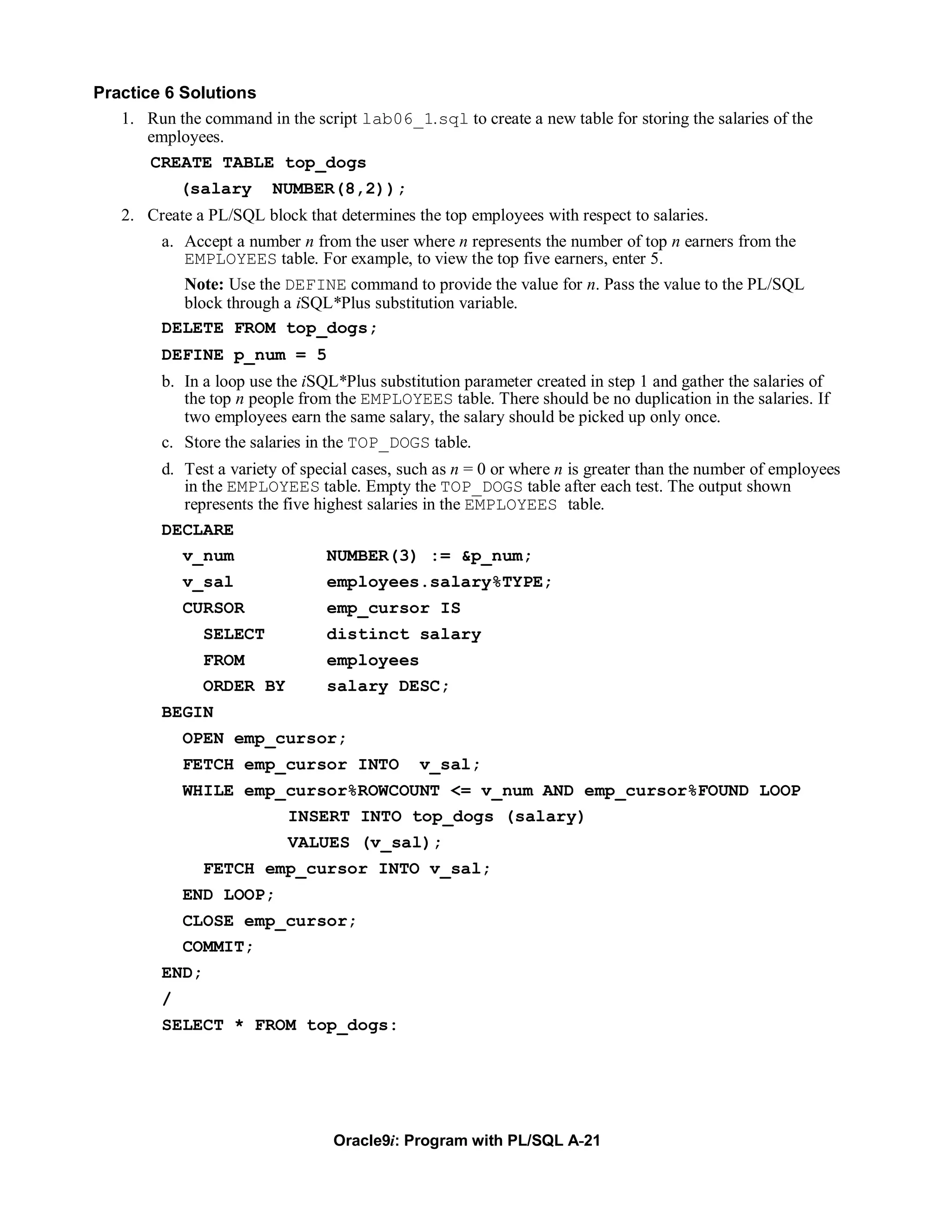 Practice 6 Solutions
   1. Run the command in the script lab06_1.sql to create a new table for storing the salaries of the
       employees.
       CREATE TABLE top_dogs
             (salary     NUMBER(8,2));
   2. Create a PL/SQL block that determines the top employees with respect to salaries.
         a. Accept a number n from the user where n represents the number of top n earners from the
            EMPLOYEES table. For example, to view the top five earners, enter 5.
            Note: Use the DEFINE command to provide the value for n. Pass the value to the PL/SQL
            block through a iSQL*Plus substitution variable.
         DELETE FROM top_dogs;
         DEFINE p_num = 5
         b. In a loop use the iSQL*Plus substitution parameter created in step 1 and gather the salaries of
            the top n people from the EMPLOYEES table. There should be no duplication in the salaries. If
            two employees earn the same salary, the salary should be picked up only once.
         c. Store the salaries in the TOP_DOGS table.
         d. Test a variety of special cases, such as n = 0 or where n is greater than the number of employees
            in the EMPLOYEES table. Empty the TOP_DOGS table after each test. The output shown
            represents the five highest salaries in the EMPLOYEES table.
         DECLARE
             v_num               NUMBER(3) := &p_num;
             v_sal               employees.salary%TYPE;
             CURSOR              emp_cursor IS
                SELECT           distinct salary
                FROM             employees
                ORDER BY         salary DESC;
         BEGIN
             OPEN emp_cursor;
             FETCH emp_cursor INTO             v_sal;
             WHILE emp_cursor%ROWCOUNT <= v_num AND emp_cursor%FOUND LOOP
                           INSERT INTO top_dogs (salary)
                           VALUES (v_sal);
                FETCH emp_cursor INTO v_sal;
             END LOOP;
             CLOSE emp_cursor;
             COMMIT;
         END;
         /
         SELECT * FROM top_dogs:




                                  Oracle9i: Program with PL/SQL A-21
 