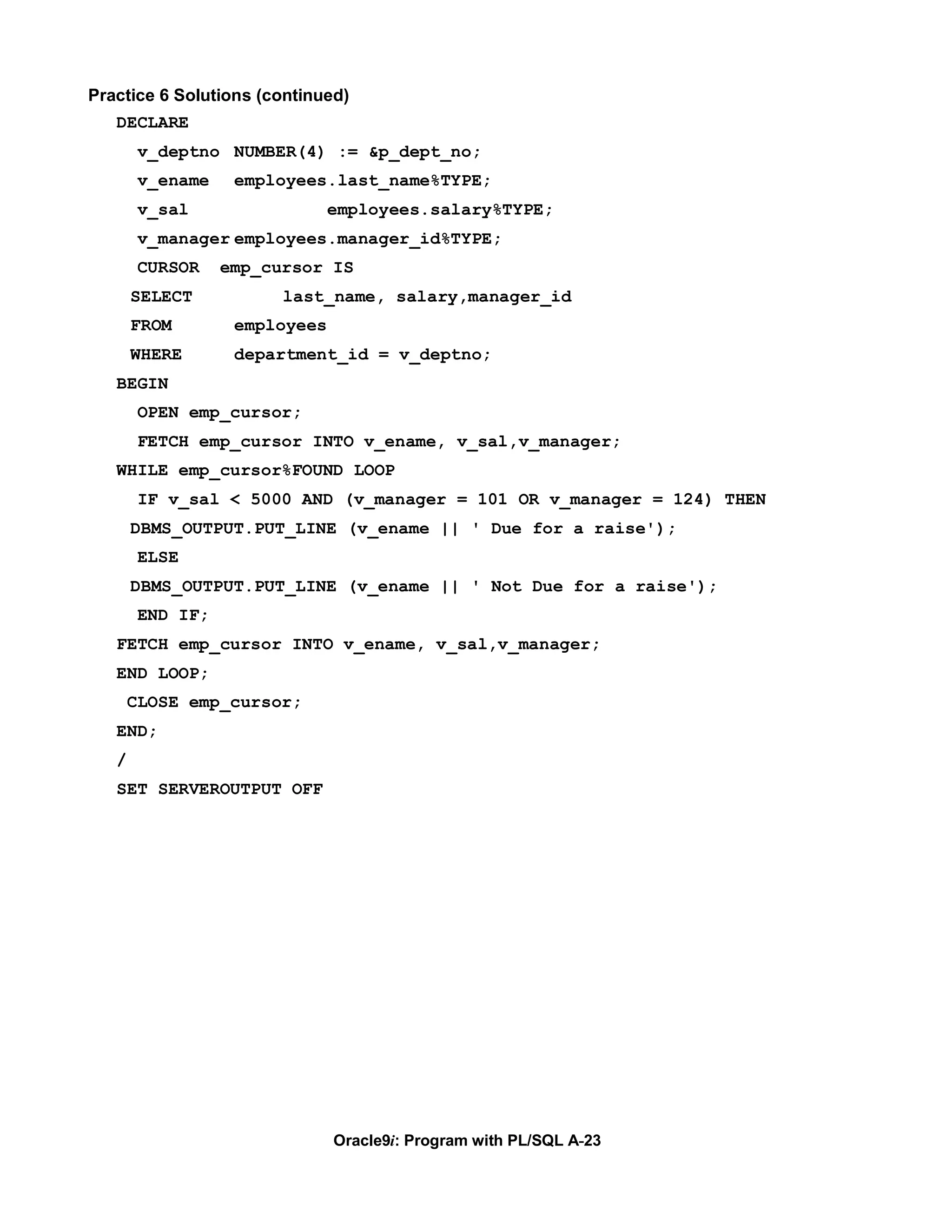 Practice 6 Solutions (continued)
   DECLARE
        v_deptno NUMBER(4) := &p_dept_no;
        v_ename    employees.last_name%TYPE;
        v_sal                  employees.salary%TYPE;
        v_manager employees.manager_id%TYPE;
        CURSOR    emp_cursor IS
       SELECT           last_name, salary,manager_id
       FROM        employees
       WHERE       department_id = v_deptno;
   BEGIN
        OPEN emp_cursor;
        FETCH emp_cursor INTO v_ename, v_sal,v_manager;
   WHILE emp_cursor%FOUND LOOP
        IF v_sal < 5000 AND (v_manager = 101 OR v_manager = 124) THEN
       DBMS_OUTPUT.PUT_LINE (v_ename || ' Due for a raise');
        ELSE
       DBMS_OUTPUT.PUT_LINE (v_ename || ' Not Due for a raise');
        END IF;
   FETCH emp_cursor INTO v_ename, v_sal,v_manager;
   END LOOP;
       CLOSE emp_cursor;
   END;
   /
   SET SERVEROUTPUT OFF




                               Oracle9i: Program with PL/SQL A-23
 