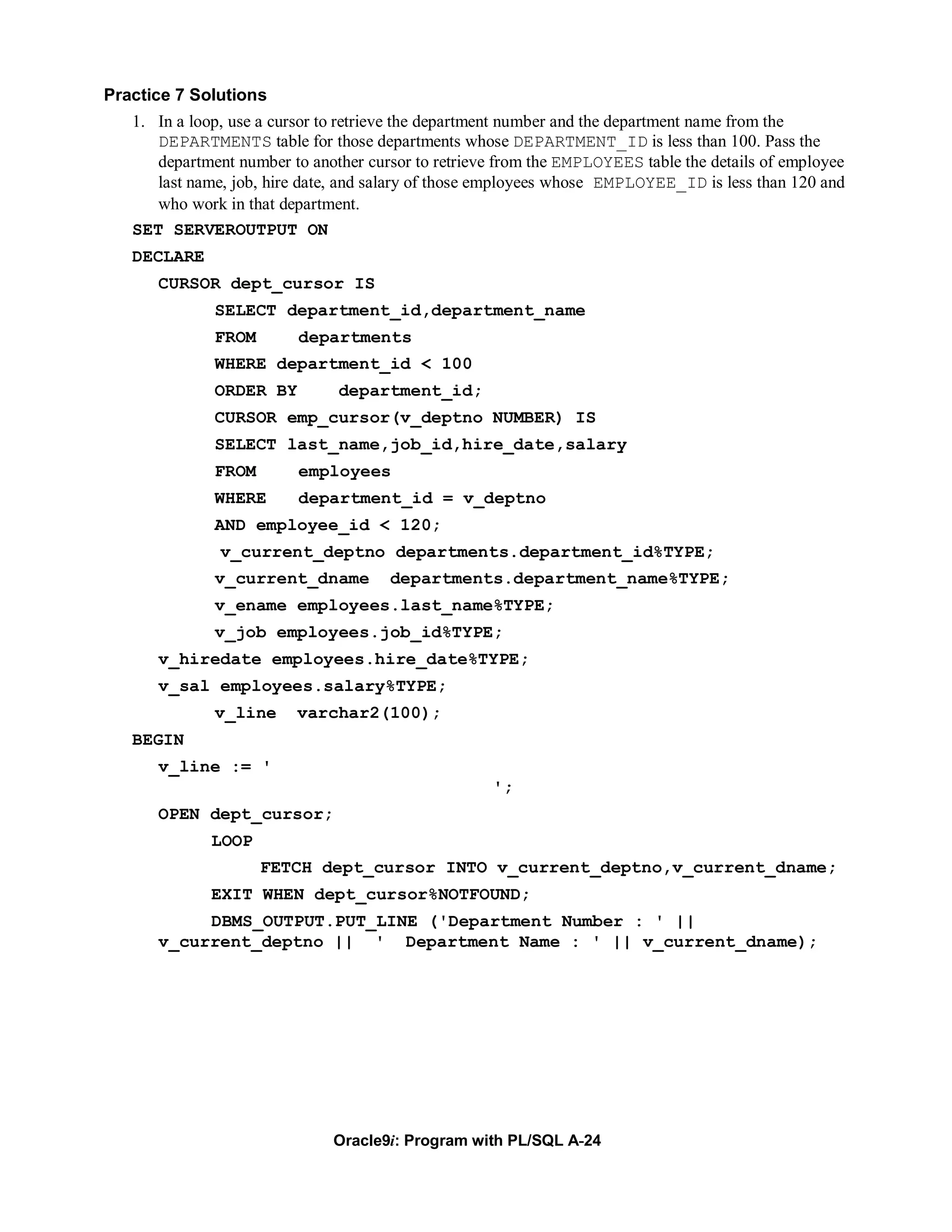 Practice 7 Solutions
   1. In a loop, use a cursor to retrieve the department number and the department name from the
      DEPARTMENTS table for those departments whose DEPARTMENT_ID is less than 100. Pass the
      department number to another cursor to retrieve from the EMPLOYEES table the details of employee
      last name, job, hire date, and salary of those employees whose EMPLOYEE_ID is less than 120 and
      who work in that department.
   SET SERVEROUTPUT ON
   DECLARE
      CURSOR dept_cursor IS
              SELECT department_id,department_name
              FROM        departments
              WHERE department_id < 100
              ORDER BY         department_id;
              CURSOR emp_cursor(v_deptno NUMBER) IS
              SELECT last_name,job_id,hire_date,salary
              FROM        employees
              WHERE       department_id = v_deptno
              AND employee_id < 120;
               v_current_deptno departments.department_id%TYPE;
              v_current_dname         departments.department_name%TYPE;
              v_ename employees.last_name%TYPE;
              v_job employees.job_id%TYPE;
      v_hiredate employees.hire_date%TYPE;
      v_sal employees.salary%TYPE;
              v_line     varchar2(100);
   BEGIN
      v_line := '
                                                     ';
      OPEN dept_cursor;
             LOOP
                     FETCH dept_cursor INTO v_current_deptno,v_current_dname;
             EXIT WHEN dept_cursor%NOTFOUND;
           DBMS_OUTPUT.PUT_LINE ('Department Number : ' ||
      v_current_deptno || ' Department Name : ' || v_current_dname);




                              Oracle9i: Program with PL/SQL A-24
 