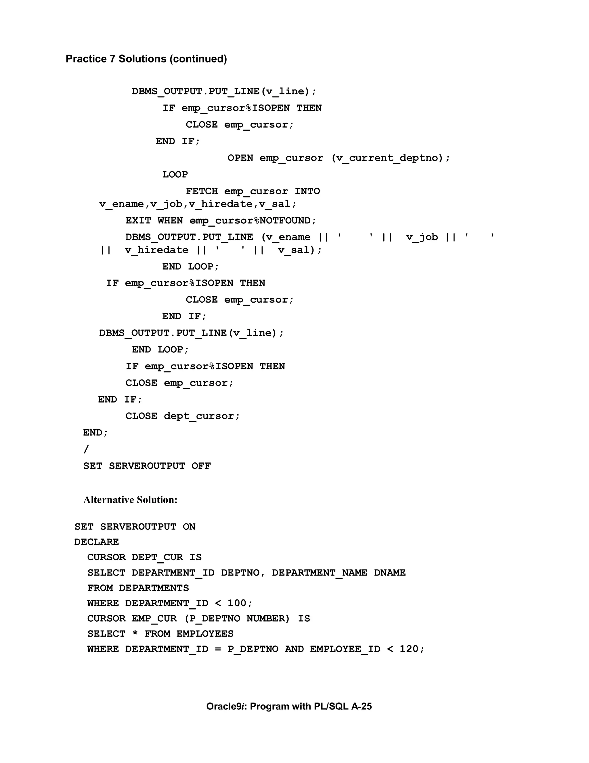 Practice 7 Solutions (continued)


             DBMS_OUTPUT.PUT_LINE(v_line);
                    IF emp_cursor%ISOPEN THEN
                           CLOSE emp_cursor;
                   END IF;
                                   OPEN emp_cursor (v_current_deptno);
                    LOOP
                     FETCH emp_cursor INTO
       v_ename,v_job,v_hiredate,v_sal;
            EXIT WHEN emp_cursor%NOTFOUND;
            DBMS_OUTPUT.PUT_LINE (v_ename || '                 ' ||   v_job || '   '
       ||   v_hiredate || '   ' || v_sal);
                    END LOOP;
        IF emp_cursor%ISOPEN THEN
                           CLOSE emp_cursor;
                    END IF;
       DBMS_OUTPUT.PUT_LINE(v_line);
             END LOOP;
            IF emp_cursor%ISOPEN THEN
            CLOSE emp_cursor;
       END IF;
            CLOSE dept_cursor;
   END;
   /
   SET SERVEROUTPUT OFF


   Alternative Solution:

 SET SERVEROUTPUT ON
 DECLARE
   CURSOR DEPT_CUR IS
   SELECT DEPARTMENT_ID DEPTNO, DEPARTMENT_NAME DNAME
   FROM DEPARTMENTS
   WHERE DEPARTMENT_ID < 100;
   CURSOR EMP_CUR (P_DEPTNO NUMBER) IS
   SELECT * FROM EMPLOYEES
   WHERE DEPARTMENT_ID = P_DEPTNO AND EMPLOYEE_ID < 120;




                              Oracle9i: Program with PL/SQL A-25
 