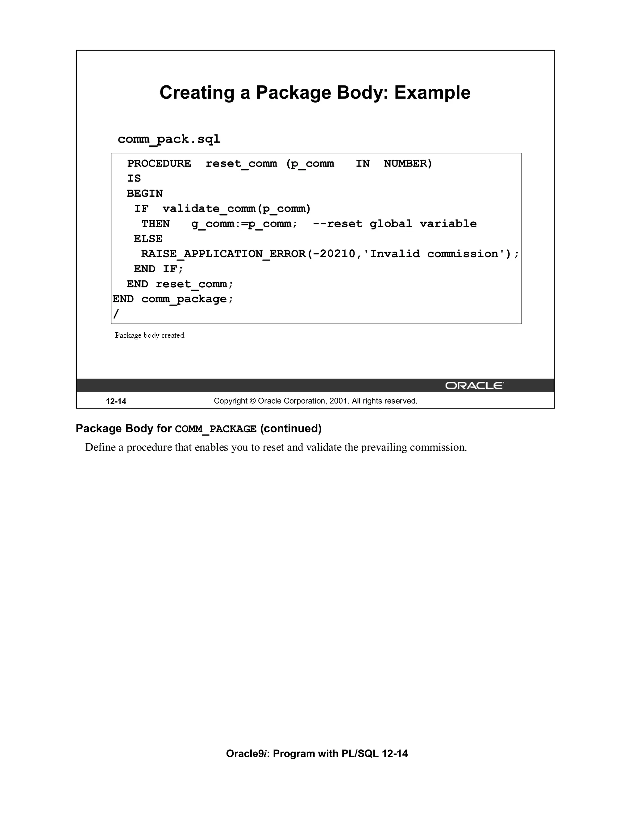Creating a Package Body: Example

        comm_pack.sql
         PROCEDURE reset_comm (p_comm     IN NUMBER)
         IS
         BEGIN
          IF validate_comm(p_comm)
            THEN   g_comm:=p_comm; --reset global variable
          ELSE
            RAISE_APPLICATION_ERROR(-20210,'Invalid commission');
          END IF;
         END reset_comm;
       END comm_package;
       /




     12-14                   Copyright © Oracle Corporation, 2001. All rights reserved.


Package Body for COMM_PACKAGE (continued)
 Define a procedure that enables you to reset and validate the prevailing commission.




                                Oracle9i: Program with PL/SQL 12-14
 