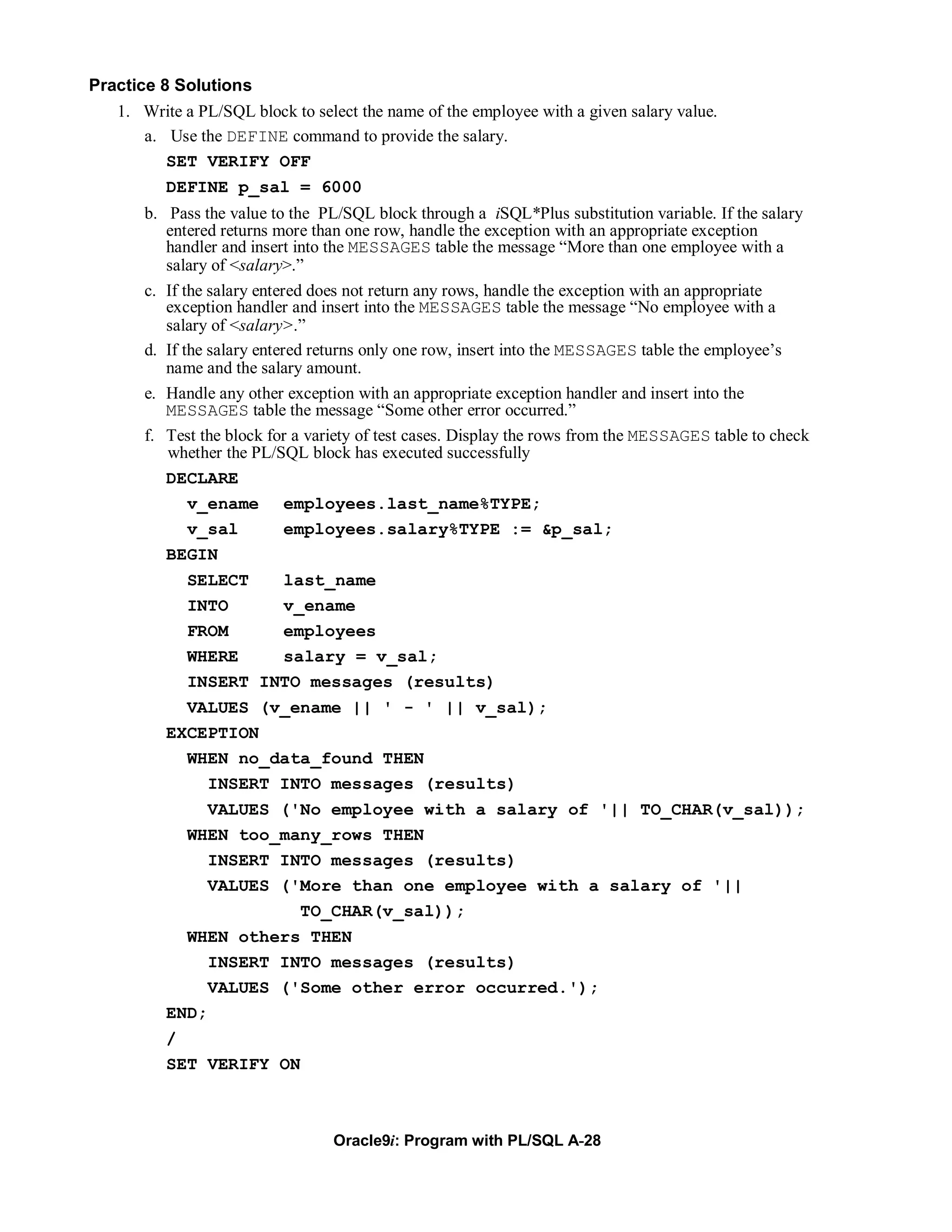 Practice 8 Solutions
   1. Write a PL/SQL block to select the name of the employee with a given salary value.
       a. Use the DEFINE command to provide the salary.
          SET VERIFY OFF
          DEFINE p_sal = 6000
       b. Pass the value to the PL/SQL block through a iSQL*Plus substitution variable. If the salary
          entered returns more than one row, handle the exception with an appropriate exception
          handler and insert into the MESSAGES table the message “More than one employee with a
          salary of <salary>.”
       c. If the salary entered does not return any rows, handle the exception with an appropriate
          exception handler and insert into the MESSAGES table the message “No employee with a
          salary of <salary>.”
       d. If the salary entered returns only one row, insert into the MESSAGES table the employee’s
          name and the salary amount.
       e. Handle any other exception with an appropriate exception handler and insert into the
          MESSAGES table the message “Some other error occurred.”
       f. Test the block for a variety of test cases. Display the rows from the MESSAGES table to check
          whether the PL/SQL block has executed successfully
          DECLARE
              v_ename employees.last_name%TYPE;
              v_sal          employees.salary%TYPE := &p_sal;
          BEGIN
             SELECT   last_name
             INTO     v_ename
             FROM     employees
             WHERE    salary = v_sal;
             INSERT INTO messages (results)
            VALUES (v_ename || ' - ' || v_sal);
          EXCEPTION
            WHEN no_data_found THEN
              INSERT INTO messages (results)
               VALUES ('No employee with a salary of '|| TO_CHAR(v_sal));
             WHEN too_many_rows THEN
               INSERT INTO messages (results)
               VALUES ('More than one employee with a salary of '||
                        TO_CHAR(v_sal));
            WHEN others THEN
               INSERT INTO messages (results)
               VALUES ('Some other error occurred.');
          END;
          /
          SET VERIFY ON



                                  Oracle9i: Program with PL/SQL A-28
 