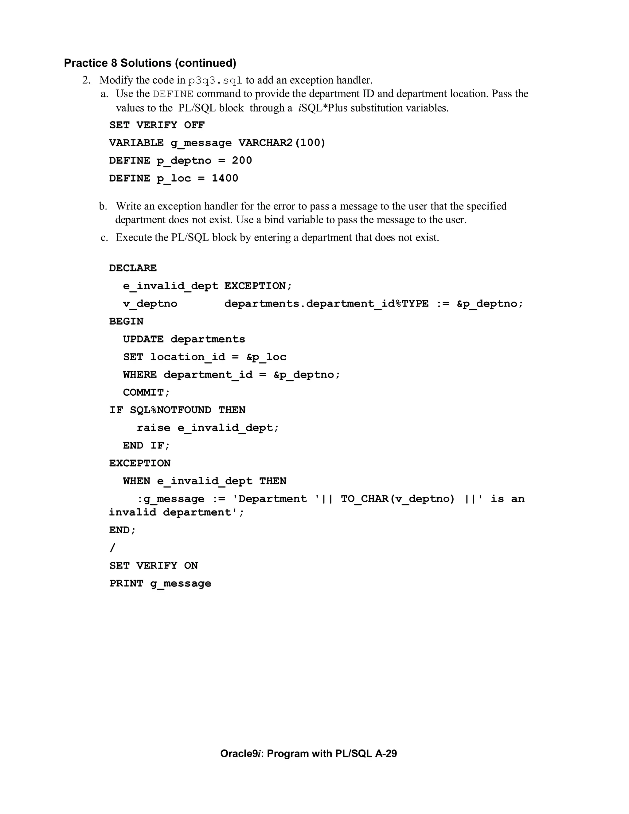 Practice 8 Solutions (continued)
   2. Modify the code in p3q3.sql to add an exception handler.
       a. Use the DEFINE command to provide the department ID and department location. Pass the
          values to the PL/SQL block through a iSQL*Plus substitution variables.
         SET VERIFY OFF
         VARIABLE g_message VARCHAR2(100)
         DEFINE p_deptno = 200
         DEFINE p_loc = 1400

       b. Write an exception handler for the error to pass a message to the user that the specified
          department does not exist. Use a bind variable to pass the message to the user.
       c. Execute the PL/SQL block by entering a department that does not exist.

         DECLARE
             e_invalid_dept EXCEPTION;
             v_deptno              departments.department_id%TYPE := &p_deptno;
         BEGIN
             UPDATE departments
             SET location_id = &p_loc
             WHERE department_id = &p_deptno;
             COMMIT;
         IF SQL%NOTFOUND THEN
                raise e_invalid_dept;
             END IF;
         EXCEPTION
             WHEN e_invalid_dept THEN
             :g_message := 'Department '|| TO_CHAR(v_deptno) ||' is an
         invalid department';
         END;
         /
         SET VERIFY ON
         PRINT g_message




                                  Oracle9i: Program with PL/SQL A-29
 