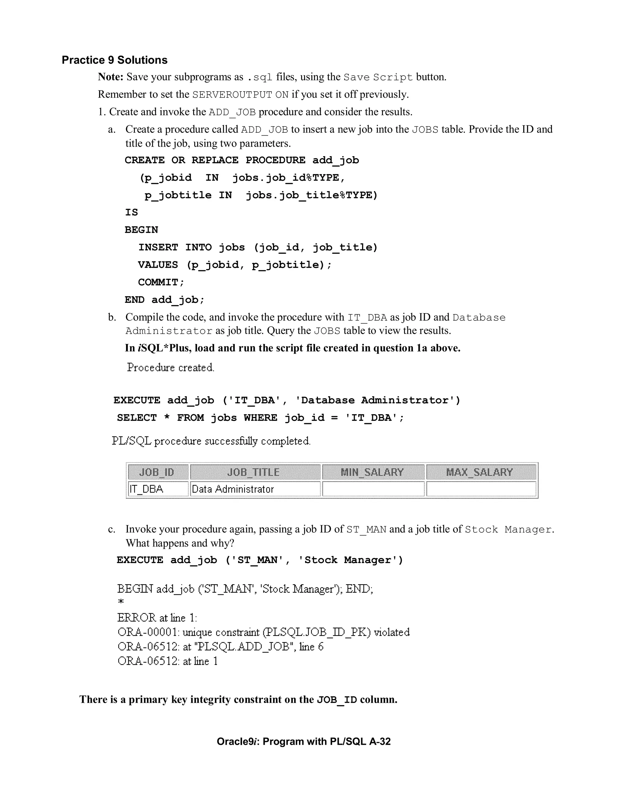 Practice 9 Solutions
       Note: Save your subprograms as .sql files, using the Save Script button.
       Remember to set the SERVEROUTPUT ON if you set it off previously.
       1. Create and invoke the ADD_JOB procedure and consider the results.
         a. Create a procedure called ADD_JOB to insert a new job into the JOBS table. Provide the ID and
            title of the job, using two parameters.
            CREATE OR REPLACE PROCEDURE add_job
               (p_jobid       IN   jobs.job_id%TYPE,
                 p_jobtitle IN        jobs.job_title%TYPE)
            IS
            BEGIN
               INSERT INTO jobs (job_id, job_title)
               VALUES (p_jobid, p_jobtitle);
               COMMIT;
            END add_job;
         b. Compile the code, and invoke the procedure with IT_DBA as job ID and Database
            Administrator as job title. Query the JOBS table to view the results.
            In iSQL*Plus, load and run the script file created in question 1a above.



          EXECUTE add_job ('IT_DBA', 'Database Administrator')
           SELECT * FROM jobs WHERE job_id = 'IT_DBA';




         c. Invoke your procedure again, passing a job ID of ST_MAN and a job title of Stock Manager.
            What happens and why?
           EXECUTE add_job ('ST_MAN', 'Stock Manager')




   There is a primary key integrity constraint on the JOB_ID column.


                                Oracle9i: Program with PL/SQL A-32
 