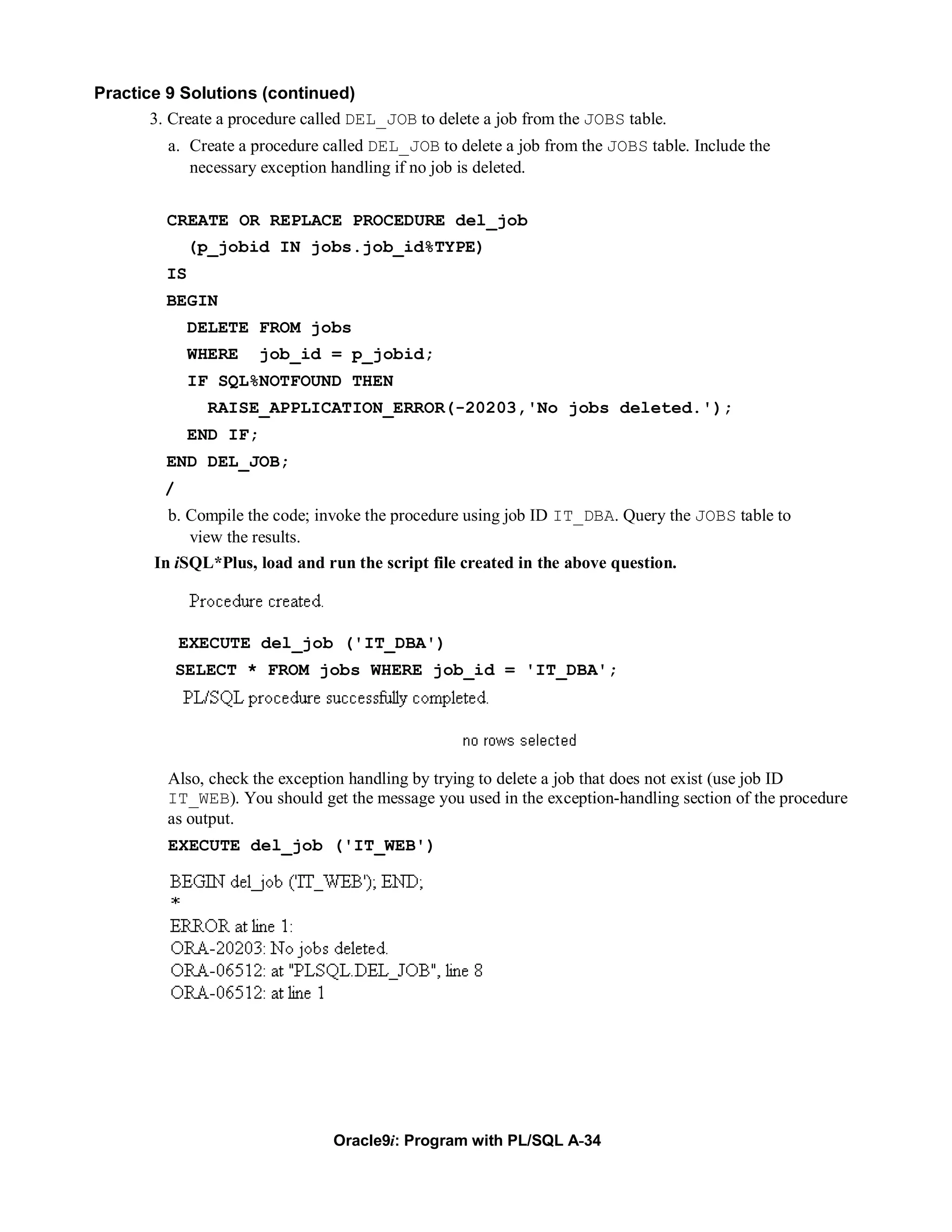 Practice 9 Solutions (continued)
       3. Create a procedure called DEL_JOB to delete a job from the JOBS table.
          a. Create a procedure called DEL_JOB to delete a job from the JOBS table. Include the
             necessary exception handling if no job is deleted.


          CREATE OR REPLACE PROCEDURE del_job
               (p_jobid IN jobs.job_id%TYPE)
          IS
          BEGIN
               DELETE FROM jobs
               WHERE   job_id = p_jobid;
               IF SQL%NOTFOUND THEN
                RAISE_APPLICATION_ERROR(-20203,'No jobs deleted.');
               END IF;
          END DEL_JOB;
         /
          b. Compile the code; invoke the procedure using job ID IT_DBA. Query the JOBS table to
             view the results.
        In iSQL*Plus, load and run the script file created in the above question.



             EXECUTE del_job ('IT_DBA')
             SELECT * FROM jobs WHERE job_id = 'IT_DBA';




          Also, check the exception handling by trying to delete a job that does not exist (use job ID
          IT_WEB). You should get the message you used in the exception-handling section of the procedure
          as output.
          EXECUTE del_job ('IT_WEB')




                                 Oracle9i: Program with PL/SQL A-34
 